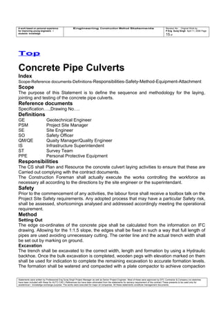 A work based on personal experience
for improving young engineers /
students knowledge
Engineering Construction Method Statements Revision No: Original Work by
P Eng Suraj Singh April 11, 2006 Page
15 of
Top
Concrete Pipe Culverts
Index
Scope-Reference documents-Definitions-Responsibilities-Safety-Method-Equipment-Attachment
Scope
The purpose of this Statement is to define the sequence and methodology for the laying,
jointing and testing of the concrete pipe culverts.
Reference documents
Specification….,Drawing No….
Definitions
GE Geotechnical Engineer
PSM Project Site Manager
SE Site Engineer
SO Safety Officer
QM/QE Quaity Manager/Quality Engineer
IS Infrastructure Superintendent
ST Survey Team
PPE Personal Protective Equipment
Responsibilities
The CS shall Plan and Resource the concrete culvert laying activities to ensure that these are
Carried out complying with the contract documents.
The Construction Foreman shall actually execute the works controlling the workforce as
necessary all according to the directions by the site engineer or the superintendant.
Safety
Prior to the commencement of any activities, the labour force shall receive a toolbox talk on the
Project Site Safety requirements. Any adopted process that may have a particular Safety risk,
shall be assessed, shortcomings analysed and addressed accordingly meeting the operational
requirement.
Method
Setting Out
The edge co-ordinates of the concrete pipe shall be calculated from the information on IFC
drawing. Allowing for the 1:1.5 slope, the edges shall be fixed in such a way that full length of
pipes are used avoiding unnecessary cutting. The center line and the actual trench width shall
be set out by marking on ground.
Excavation
The trench shall be excavated to the correct width, length and formation by using a Hydraulic
backhoe. Once the bulk excavation is completed, wooden pegs with elevation marked on them
shall be used for indication to complete the remaining excavation to accurate formation levels.
The formation shall be watered and compacted with a plate compactor to achieve compaction
Statements were written by Professional Eng Suraj Singh Project Manager as well as Senior Project Engineer. Most of these were approved by EPC Contractor & Company (no sketches
have been included with these for AUTO CAD ) References too have been eliminated from the statements for secrecy requirement of the contract These presents to be used only for
acedemical / knowledge exchange purpose. The works were executed for major oil companies. All these statements constitute management documents.
 