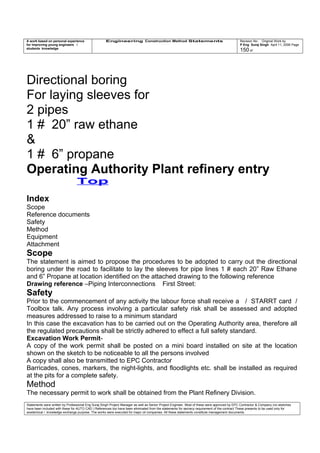 A work based on personal experience
for improving young engineers /
students knowledge
Engineering Construction Method Statements Revision No: Original Work by
P Eng Suraj Singh April 11, 2006 Page
150 of
Directional boring
For laying sleeves for
2 pipes
1 # 20” raw ethane
&
1 # 6” propane
Operating Authority Plant refinery entry
Top
Index
Scope
Reference documents
Safety
Method
Equipment
Attachment
Scope
The statement is aimed to propose the procedures to be adopted to carry out the directional
boring under the road to facilitate to lay the sleeves for pipe lines 1 # each 20” Raw Ethane
and 6” Propane at location identified on the attached drawing to the following reference
Drawing reference –Piping Interconnections First Street:
Safety
Prior to the commencement of any activity the labour force shall receive a / STARRT card /
Toolbox talk. Any process involving a particular safety risk shall be assessed and adopted
measures addressed to raise to a minimum standard
In this case the excavation has to be carried out on the Operating Authority area, therefore all
the regulated precautions shall be strictly adhered to effect a full safety standard.
Excavation Work Permit-
A copy of the work permit shall be posted on a mini board installed on site at the location
shown on the sketch to be noticeable to all the persons involved
A copy shall also be transmitted to EPC Contractor
Barricades, cones, markers, the night-lights, and floodlights etc. shall be installed as required
at the pits for a complete safety.
Method
The necessary permit to work shall be obtained from the Plant Refinery Division.
Statements were written by Professional Eng Suraj Singh Project Manager as well as Senior Project Engineer. Most of these were approved by EPC Contractor & Company (no sketches
have been included with these for AUTO CAD ) References too have been eliminated from the statements for secrecy requirement of the contract These presents to be used only for
acedemical / knowledge exchange purpose. The works were executed for major oil companies. All these statements constitute management documents.
 