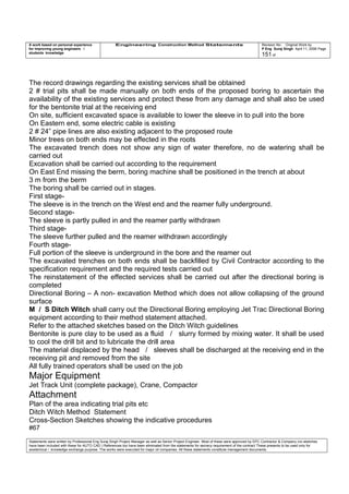 A work based on personal experience
for improving young engineers /
students knowledge
Engineering Construction Method Statements Revision No: Original Work by
P Eng Suraj Singh April 11, 2006 Page
151 of
The record drawings regarding the existing services shall be obtained
2 # trial pits shall be made manually on both ends of the proposed boring to ascertain the
availability of the existing services and protect these from any damage and shall also be used
for the bentonite trial at the receiving end
On site, sufficient excavated space is available to lower the sleeve in to pull into the bore
On Eastern end, some electric cable is existing
2 # 24” pipe lines are also existing adjacent to the proposed route
Minor trees on both ends may be effected in the roots
The excavated trench does not show any sign of water therefore, no de watering shall be
carried out
Excavation shall be carried out according to the requirement
On East End missing the berm, boring machine shall be positioned in the trench at about
3 m from the berm
The boring shall be carried out in stages.
First stage-
The sleeve is in the trench on the West end and the reamer fully underground.
Second stage-
The sleeve is partly pulled in and the reamer partly withdrawn
Third stage-
The sleeve further pulled and the reamer withdrawn accordingly
Fourth stage-
Full portion of the sleeve is underground in the bore and the reamer out
The excavated trenches on both ends shall be backfilled by Civil Contractor according to the
specification requirement and the required tests carried out
The reinstatement of the effected services shall be carried out after the directional boring is
completed
Directional Boring – A non- excavation Method which does not allow collapsing of the ground
surface
M / S Ditch Witch shall carry out the Directional Boring employing Jet Trac Directional Boring
equipment according to their method statement attached.
Refer to the attached sketches based on the Ditch Witch guidelines
Bentonite is pure clay to be used as a fluid / slurry formed by mixing water. It shall be used
to cool the drill bit and to lubricate the drill area
The material displaced by the head / sleeves shall be discharged at the receiving end in the
receiving pit and removed from the site
All fully trained operators shall be used on the job
Major Equipment
Jet Track Unit (complete package), Crane, Compactor
Attachment
Plan of the area indicating trial pits etc
Ditch Witch Method Statement
Cross-Section Sketches showing the indicative procedures
#67
Statements were written by Professional Eng Suraj Singh Project Manager as well as Senior Project Engineer. Most of these were approved by EPC Contractor & Company (no sketches
have been included with these for AUTO CAD ) References too have been eliminated from the statements for secrecy requirement of the contract These presents to be used only for
acedemical / knowledge exchange purpose. The works were executed for major oil companies. All these statements constitute management documents.
 