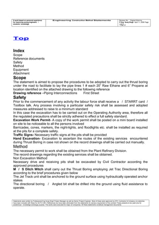A work based on personal experience
for improving young engineers /
students knowledge
Engineering Construction Method Statements Revision No: Original Work by
P Eng Suraj Singh April 11, 2006 Page
152 of
Top
Index
Scope
Reference documents
Safety
Method
Equipment
Attachment
Scope
The statement is aimed to propose the procedures to be adopted to carry out the thrust boring
under the road to facilitate to lay the pipe lines 1 # each 20” Raw Ethane and 6” Propane at
location identified on the attached drawing to the following reference
Drawing reference –Piping Interconnections First Street
Safety
Prior to the commencement of any activity the labour force shall receive a / STARRT card /
Toolbox talk. Any process involving a particular safety risk shall be assessed and adopted
measures addressed to raise to a minimum standard
In this case the excavation has to be carried out on the Operating Authority area, therefore all
the regulated precautions shall be strictly adhered to effect a full safety standard.
Excavation Work Permit- A copy of the work permit shall be posted on a mini board installed
on site to be noticeable to all the persons involved
Barricades, cones, markers, the night-lights, and floodlights etc. shall be installed as required
at the pits for a complete safety.
Traffic Signs- Necessary traffic signs at the pits shall be provided
Hand Excavation- Excavation to ascertain the routes of the existing services encountered
during Thrust Boring in case not shown on the record drawings shall be carried out manually.
Method
The necessary permit to work shall be obtained from the Plant Refinery Division.
The record drawings regarding the existing services shall be obtained.
Non Excavation Method
Necessary drive and receiving pits shall be excavated by Civil Contractor according the
approved procedures
M / S Ditch Witch shall carry out the Thrust Boring employing Jet Trac Directional Boring
according to the brief procedures given below
The Jet Track unit shall be anchored to the ground surface using hydraulically operated anchor
stakes
The directional boring / Angled bit shall be drilled into the ground using fluid assistance to
operate.
Statements were written by Professional Eng Suraj Singh Project Manager as well as Senior Project Engineer. Most of these were approved by EPC Contractor & Company (no sketches
have been included with these for AUTO CAD ) References too have been eliminated from the statements for secrecy requirement of the contract These presents to be used only for
acedemical / knowledge exchange purpose. The works were executed for major oil companies. All these statements constitute management documents.
 