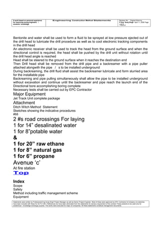 A work based on personal experience
for improving young engineers /
students knowledge
Engineering Construction Method Statements Revision No: Original Work by
P Eng Suraj Singh April 11, 2006 Page
153 of
Bentonite and water shall be used to form a fluid to be sprayed at low pressure ejected out of
the drill head to lubricate the drill procedure as well as to cool electronic tracking components
in the drill head
An electronic receiver shall be used to track the head from the ground surface and when the
directional control is required, the head shall be pushed by the drill unit without rotation until
the drill head angle is reached
Head shall be steered to the ground surface when it reaches the destination end
Then Drill head shall be removed from the drill pipe and a backreamer with a pipe puller
attached alongwith the pipe / s to be installed underground
During backreaming, the drill fluid shall assist the backreamer lubricate and form slurried area
for the installable pipe
Backreaming and pipe pulling simultaneously shall allow the pipe to be installed underground
without excavation and continue until the backreamer and pipe reach the launch end of the
Directional bore accomplishing boring complete
Necessary tests shall be carried out by EPC Contractor
Major Equipment
Jet Track Unit complete package
Attachment
Ditch Witch Method Statement
Sketches showing the indicative procedures
#68
2 #s road crossings For laying
1 for 14” desalinated water
1 for 8”potable water
&
1 for 20” raw ethane
1 for 8” natural gas
1 for 6” propane
Avenue ‘c’
At fire station
Top
Index
Scope
Safety
Method including traffic management scheme
Equipment
Statements were written by Professional Eng Suraj Singh Project Manager as well as Senior Project Engineer. Most of these were approved by EPC Contractor & Company (no sketches
have been included with these for AUTO CAD ) References too have been eliminated from the statements for secrecy requirement of the contract These presents to be used only for
acedemical / knowledge exchange purpose. The works were executed for major oil companies. All these statements constitute management documents.
 