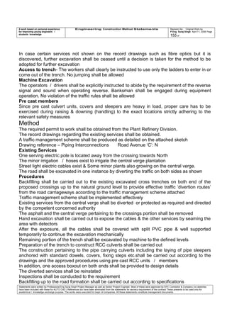 A work based on personal experience
for improving young engineers /
students knowledge
Engineering Construction Method Statements Revision No: Original Work by
P Eng Suraj Singh April 11, 2006 Page
155 of
In case certain services not shown on the record drawings such as fibre optics but it is
discovered, further excavation shall be ceased until a decision is taken for the method to be
adopted for further excavation
Access to trench- The workers shall clearly be instructed to use only the ladders to enter in or
come out of the trench. No jumping shall be allowed
Machine Excavation
The operators / drivers shall be explicitly instructed to abide by the requirement of the reverse
signal and sound when operating reverse. Banksman shall be engaged during equipment
operation. No violation of the traffic rules shall be allowed
Pre cast members
Since pre cast culvert units, covers and sleepers are heavy in load, proper care has to be
exercised during raising & downing (handling) to the exact locations strictly adhering to the
relevant safety measures
Method
The required permit to work shall be obtained from the Plant Refinery Division.
The record drawings regarding the existing services shall be obtained.
A traffic management scheme shall be produced as detailed on the attached sketch
Drawing reference – Piping Interconnections Road Avenue ‘C’: N
Existing Services
One serving electric pole is located away from the crossing towards North
The minor irrigation / hoses exist to irrigate the central verge plantation
Street light electric cables exist & Some minor plants also growing on the central verge.
The road shall be excavated in one instance by diverting the traffic on both sides as shown
Procedures
Backfilling shall be carried out to the existing excavated cross trenches on both end of the
proposed crossings up to the natural ground level to provide effective traffic ‘divertion routes’
from the road carriageways according to the traffic management scheme attached
Traffic management scheme shall be implemented effectively
Existing services from the central verge shall be diverted or protected as required and directed
by the competent concerned authority
The asphalt and the central verge pertaining to the crossings portion shall be removed
Hand excavation shall be carried out to expose the cables & the other services by seaming the
area with detectors
After the exposure, all the cables shall be covered with split PVC pipe & well supported
temporarily to continue the excavation mechanically
Remaining portion of the trench shall be excavated by machine to the defined levels
Preparation of the trench to construct RCC culverts shall be carried out
The construction pertaining to the pipe carrying culverts including the laying of pipe sleepers
anchored with standard dowels, covers, fixing steps etc.shall be carried out according to the
drawings and the approved procedures using pre cast RCC units / members
In addition, one access boxout on both ends shall be provided to design details
The diverted services shall be reinstated
Inspections shall be conducted to the requirement
Backfilling up to the road formation shall be carried out according to specifications
Statements were written by Professional Eng Suraj Singh Project Manager as well as Senior Project Engineer. Most of these were approved by EPC Contractor & Company (no sketches
have been included with these for AUTO CAD ) References too have been eliminated from the statements for secrecy requirement of the contract These presents to be used only for
acedemical / knowledge exchange purpose. The works were executed for major oil companies. All these statements constitute management documents.
 