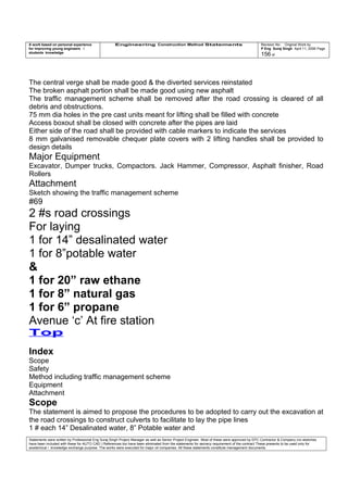 A work based on personal experience
for improving young engineers /
students knowledge
Engineering Construction Method Statements Revision No: Original Work by
P Eng Suraj Singh April 11, 2006 Page
156 of
The central verge shall be made good & the diverted services reinstated
The broken asphalt portion shall be made good using new asphalt
The traffic management scheme shall be removed after the road crossing is cleared of all
debris and obstructions.
75 mm dia holes in the pre cast units meant for lifting shall be filled with concrete
Access boxout shall be closed with concrete after the pipes are laid
Either side of the road shall be provided with cable markers to indicate the services
8 mm galvanised removable chequer plate covers with 2 lifting handles shall be provided to
design details
Major Equipment
Excavator, Dumper trucks, Compactors. Jack Hammer, Compressor, Asphalt finisher, Road
Rollers
Attachment
Sketch showing the traffic management scheme
#69
2 #s road crossings
For laying
1 for 14” desalinated water
1 for 8”potable water
&
1 for 20” raw ethane
1 for 8” natural gas
1 for 6” propane
Avenue ‘c’ At fire station
Top
Index
Scope
Safety
Method including traffic management scheme
Equipment
Attachment
Scope
The statement is aimed to propose the procedures to be adopted to carry out the excavation at
the road crossings to construct culverts to facilitate to lay the pipe lines
1 # each 14” Desalinated water, 8” Potable water and
Statements were written by Professional Eng Suraj Singh Project Manager as well as Senior Project Engineer. Most of these were approved by EPC Contractor & Company (no sketches
have been included with these for AUTO CAD ) References too have been eliminated from the statements for secrecy requirement of the contract These presents to be used only for
acedemical / knowledge exchange purpose. The works were executed for major oil companies. All these statements constitute management documents.
 
