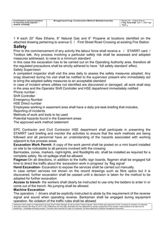 A work based on personal experience
for improving young engineers /
students knowledge
Engineering Construction Method Statements Revision No: Original Work by
P Eng Suraj Singh April 11, 2006 Page
157 of
1 # each 20” Raw Ethane, 8” Natural Gas and 6” Propane at locations identified on the
attached drawing pertaining to avenue C / First Street Road Crossing at existing Fire Station
Safety
Prior to the commencement of any activity the labour force shall receive a / STARRT card /
Toolbox talk. Any process involving a particular safety risk shall be assessed and adopted
measures addressed, to raise to a minimum standard
In this case the excavation has to be carried out on the Operating Authority area, therefore all
the regulated precautions shall be strictly adhered to have ‘ full safety standard’ effect.
Safety Supervision
A competent inspector shall visit the area daily to assess the safety measures adopted. Any
snag observed during his visit shall be notified to the supervisor present who immediately act
to bring the adopted safety measures to an acceptable standard
In case of incident where utilities not identified are discovered or damaged, all work shall stop
in the area and the Operator Shift Controller and HSE department immediately notified
Phone number :
Shift Controller
Emergency Number
HSE Direct number
Employees working in easement area shall have a daily pre-task briefing that includes;
Reporting of incidents
Methods of work and tools to be used
Potential hazards found in the Easement areas
The approved work method statement
EPC Contractor and Civil Contractor HSE department shall participate in presenting the
STARRT card briefing and monitor the activities to ensure that the work methods are being
followed and all personnel have an understanding of the hazards associated with working
adjacent to live process areas
Excavation Work Permit- A copy of the work permit shall be posted on a mini board installed
on site to be noticeable to all persons involved with the crossing
Barricades, cones, markers, night-lights, and floodlights etc. shall be installed as required for a
complete safety. No oil spillage shall be allowed.
Flagman-On all directions, in addition to the traffic sign boards, flagmen shall be engaged full
time to direct the traffic about the ‘excavation work in progress’ by ‘flag signal’
Hand Excavation- Excavation to expose the services shall be carried out manually.
In case certain services not shown on the record drawings such as fibre optics but it is
discovered, further excavation shall be ceased until a decision is taken for the method to be
adopted for further excavation
Access to trench- the workers shall clearly be instructed to use only the ladders to enter in or
come out of the trench. No jumping shall be allowed
Machine Excavation
The operators / drivers shall be explicitly instructed to abide by the requirement of the reverse
signal and sound when operating reverse. Banksman shall be engaged during equipment
operation. No violation of the traffic rules shall be allowed
Statements were written by Professional Eng Suraj Singh Project Manager as well as Senior Project Engineer. Most of these were approved by EPC Contractor & Company (no sketches
have been included with these for AUTO CAD ) References too have been eliminated from the statements for secrecy requirement of the contract These presents to be used only for
acedemical / knowledge exchange purpose. The works were executed for major oil companies. All these statements constitute management documents.
 