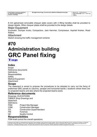 A work based on personal experience
for improving young engineers /
students knowledge
Engineering Construction Method Statements Revision No: Original Work by
P Eng Suraj Singh April 11, 2006 Page
159 of
8 mm galvanised removable chequer plate covers with 2 lifting handles shall be provided to
design details. Other chequer plates shall be provided to the design details
Major Equipment
Excavator, Dumper trucks, Compactors. Jack Hammer, Compressor, Asphalt finisher, Road
Rollers
Attachment
Sketch showing the traffic management scheme
#70
Administration building
GRC Panel fixing
Top
Index
Scope
Reference documents
Definitions
Responsibilities
Safety
Method Equipment
Attachment
Scope
The statement is aimed to propose the procedures to be adopted to carry out the fixing of
preformed GRC panels to columns, parapet and horizontal bands ( locations where there are
no projected beams and also where the projected beams exist).
Reference documents
Drawings- ELEVATIONS
FIBREX Shop Drawings and
Statement
Definitions
PSM Project Site Manager
CSM Construction Manager
CS Construction Superintendent
FM Foreman
QC Quality Control
Responsibilities
PSM shall control the overall operations
Statements were written by Professional Eng Suraj Singh Project Manager as well as Senior Project Engineer. Most of these were approved by EPC Contractor & Company (no sketches
have been included with these for AUTO CAD ) References too have been eliminated from the statements for secrecy requirement of the contract These presents to be used only for
acedemical / knowledge exchange purpose. The works were executed for major oil companies. All these statements constitute management documents.
 