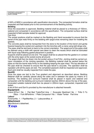 A work based on personal experience
for improving young engineers /
students knowledge
Engineering Construction Method Statements Revision No: Original Work by
P Eng Suraj Singh April 11, 2006 Page
16 of
of 90% of MDD in accordance with specification documents. The compacted formation shall be
inspected and field tested prior to the commencement of the Bedding activity.
Bedding
Once the excavation is approved, Bedding material shall be placed to a thickness of 150mm,
watered and compacted in accordance with the specification. The compacted surface shall be
inspected & field samples tested for approval.
Pipe Work
The socket positions shall be marked on the Bedding and Hand excavated to ensure that the
barrel of the pipe rests firmly on the bedding with spigot ends remaining clean for installing the
gaskets.
The concrete pipes shall be transported from the store to the location of the trench and gently
lowered keeping the socket end upstream into the trenches with a crane using belt slings only.
The pipes shall be laid back to back to the correct orientation. The spigot end of the pipes shall
be cleaned using a cloth with special care taken to clean the recess which shall be lubricated
with liquid soap following gasket placement in position.
Supports shall be placed at one end. The spigot shall be so placed that the gasket is in contact
with the entry taper at the socket evenly all around.
The spigot shall then be drawn into the socket using a 5 tonTirfor. Jointing shall be carried out.
Upon completion of the Jointing operation, the Bedding material shall be packed below the
pipes so that the barrel rests firmly on the bedding keeping the pipe intact. The top elevation of
the pipe shall be checked to ensure that the pipe lebvel is accurate. The operation shall be
repeated until all the pipes are laid. The completed pipework shall be inspected and approved.
Each joint shall be visually inspected from inside the pipe.
Backfill
Once the pipes are laid to the True gradient and alignment as described above, Bedding
Material shall be carefully placed along the sides and in between the pipes by means of a
backhoe. The bedding and surround material shall be placed in layers and watered and
compacted until the bedding and surround material reaches 300mm above the top of the pipe.
Excavated suitable material shall then be placed in 200mm layer, compacted, inspected and
tested.
A list of Do’s and Don’t’s provided by the manufacturer is attached herewith.
Equipment
Crane 20Ton 1 No / Flat Bed TrailorPart time / Excavator Backhoe1 No / Trifor 5 To
2Nos / Fork liftParttime / Plate Compactor1 No / Water Tanker Part time
Labour
ForemanNo. 1 / PipefitterNos. 2 / LabourersNos. 4
Attachment
Manufacture’s datasheet.
Top
Statements were written by Professional Eng Suraj Singh Project Manager as well as Senior Project Engineer. Most of these were approved by EPC Contractor & Company (no sketches
have been included with these for AUTO CAD ) References too have been eliminated from the statements for secrecy requirement of the contract These presents to be used only for
acedemical / knowledge exchange purpose. The works were executed for major oil companies. All these statements constitute management documents.
 