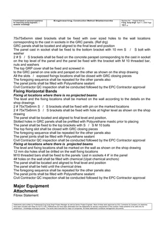 A work based on personal experience
for improving young engineers /
students knowledge
Engineering Construction Method Statements Revision No: Original Work by
P Eng Suraj Singh April 11, 2006 Page
161 of
75x75x6xmm steel brackets shall be fixed with over sized holes to the wall locations
corresponding to the cast in sockets in the GRC panels. (Ref drg)
GRC panels shall be located and aligned to the final level and position
The panel cast in socket shall be fixed to the bottom bracket with 10 mm S / S bolt with
washer
2 # S / S brackets shall be fixed on the concrete parapet corresponding to the cast in socket
on the top level of the panel and the panel be fixed with the bracket with M 10 threaded bar,
nuts and washers
The top GRP cover shall be fixed and screwed in
to the GRC panel on one side and parapet on the other as shown on the shop drawing
All the slots / exposed fixings locations shall be closed with GRC closing pieces
The foregoing sequence shall be repeated for the other panels also
The panel joints shall be filled with Polyurethane sealant
Civil Contractor QC inspection shall be conducted followed by the EPC Contractor approval
Fixing Horizontal Bands
Fixing at locations where there is no projected beams
The level and the fixing locations shall be marked on the wall according to the details on the
shop drawings
2 # 75x75x6mm S / S brackets shall be fixed with pin on the marked locations
2 # 75x75x6mm S / S brackets shall be fixed with hole at higher level as shown on the shop
drawing
The panel shall be located and aligned to final level and position.
Slotted holes in GRC panels shall be prefilled with Polyurethane mastic prior to placing
The panel shall be fixed to the top brackets with S / S M 10 bolts
The top fixing slot shall be closed with GRC closing pieces
The foregoing sequence shall be repeated for the other panels also
The panel joints shall be filled with Polyurethane sealant
Civil Contractor QC inspection shall be conducted followed by the EPC Contractor approval
Fixing at locations where there is projected beams
The level and fixing locations shall be marked on the wall as shown on the shop drawing
12 mm dia holes shall be drilled on the wall fixing locations
M10 threaded bars shall be fixed to the panels ‘cast in sockets 4 #’ in the panel
4# holes on the wall shall be filled with chemical (Upat chemical anchors)
The panel shall be located and aligned to final level and position
The panel shall be held until the chemical dries
The foregoing sequence shall be repeated for the other panels also
The panel joints shall be filled with Polyurethane sealant
Civil Contractor QC inspection shall be conducted followed by the EPC Contractor approval
Major Equipment
Attachment
Fibrex Statement
Statements were written by Professional Eng Suraj Singh Project Manager as well as Senior Project Engineer. Most of these were approved by EPC Contractor & Company (no sketches
have been included with these for AUTO CAD ) References too have been eliminated from the statements for secrecy requirement of the contract These presents to be used only for
acedemical / knowledge exchange purpose. The works were executed for major oil companies. All these statements constitute management documents.
 
