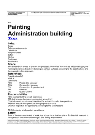 A work based on personal experience
for improving young engineers /
students knowledge
Engineering Construction Method Statements Revision No: Original Work by
P Eng Suraj Singh April 11, 2006 Page
162 of
#71
Painting
Administration building
Top
Index
Scope
Reference documents
Definitions
Responsibilities
Safety
Method
Equipment
Attachment
Scope
This statement is aimed to present the proposed procedures that shall be adopted to apply the
Painting System on the above building on various surfaces according to the specifications and
the material system approved.
References
Specifications DG
MAR #
Definitions
PSM Project Site Manager
CSM Construction Manager
CS Construction Superintendent
FM Foreman
QC Quality Control
Responsibilities
PSM shall control the overall operations
CM shall arrange the resources required accordingly
CS shall control, monitor and direct the FM and workforce for the operations
FM shall execute the operations deploying the workforce
QC shall inspect all the operations according to the specifications
EPC Contractor shall conduct surveillance
Safety
Prior to the commencement of work, the labour force shall receive a Toolbox talk relevant to
the operation concerned to the Project Site Safety requirements.
Statements were written by Professional Eng Suraj Singh Project Manager as well as Senior Project Engineer. Most of these were approved by EPC Contractor & Company (no sketches
have been included with these for AUTO CAD ) References too have been eliminated from the statements for secrecy requirement of the contract These presents to be used only for
acedemical / knowledge exchange purpose. The works were executed for major oil companies. All these statements constitute management documents.
 