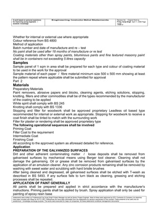A work based on personal experience
for improving young engineers /
students knowledge
Engineering Construction Method Statements Revision No: Original Work by
P Eng Suraj Singh April 11, 2006 Page
168 of
Whether for internal or external use where appropriate
Colour reference from BS 4800
Method of application
Batch number and date of manufacture and re – test
No paint shall be used after 18 months of manufacture or re test
Coating materials other than spray paints, bituminous pants and fine textured masonry paint
shall be in containers not exceeding 5 litres capacity
Samples
Sample panel of 1 sqm in area shall be prepared for each type and colour of coating material
to be used in the work for the approval
Sample material of each paper / fibre material minimum size 500 x 500 mm showing at least
the pattern repeat where applicable shall be submitted for approval
Part 2
Materials
Preparatory Materials
Paint removers, abrasive papers and blocks, cleaning agents, etching solutions, stopping,
knotting, fillers and other commodities shall be of the types recommended by the manufacturer
of the coating to be applied
White spirit shall comply with BS 245
Knotting shall comply with BS 1336
Stopping and filler for woodwork shall be approved proprietary Leadless oil based type
recommended for internal or external work as appropriate. Stopping for woodwork to receive a
coat finish shall be tinted to match with the surrounding work
Filler for plaster or rendering shall be approved proprietary type
The following operational sequences shall be involved
Priming Coat
Filler Coat to the requirement
Intermediate Coat
Finishing Coat
All according to the approved system as aforesaid detailed for reference.
Application
PREPARATION OF THE GALVANIZED SURFACES
Dirt and other adherent contaminating matter / loose deposits shall be removed from
galvanised surfaces by mechanical means using Berger tool cleaner. Cleaning shall not
damage the galvanising. Oil or grease shall be removed from galvanised surfaces by the
application of an emulsion cleaner. Any zinc corrosion products remaining shall be removed by
washing with sweet water and scrubbing with hard bristle brushes
After being cleaned and degreased, all galvanised surfaces shall be etched with T-wash as
described in BS 5493. If any surface fails to turn black as cleaning, greasing and etching
processes shall be repeated.
APPLICATION OF PAINT GENERALLY
All paints shall be prepared and applied in strict accordance with the manufacturer’s
instructions. Priming paints shall be applied by brush. Spray application shall only be used for
painting of epoxy resin base
Statements were written by Professional Eng Suraj Singh Project Manager as well as Senior Project Engineer. Most of these were approved by EPC Contractor & Company (no sketches
have been included with these for AUTO CAD ) References too have been eliminated from the statements for secrecy requirement of the contract These presents to be used only for
acedemical / knowledge exchange purpose. The works were executed for major oil companies. All these statements constitute management documents.
 