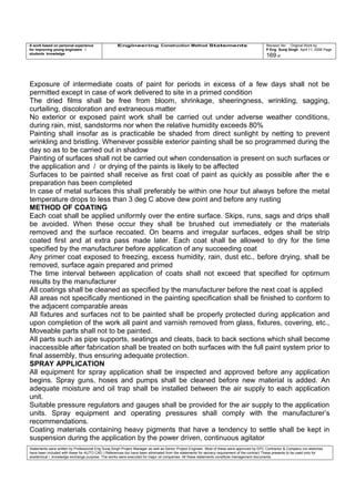 A work based on personal experience
for improving young engineers /
students knowledge
Engineering Construction Method Statements Revision No: Original Work by
P Eng Suraj Singh April 11, 2006 Page
169 of
Exposure of intermediate coats of paint for periods in excess of a few days shall not be
permitted except in case of work delivered to site in a primed condition
The dried films shall be free from bloom, shrinkage, sheeringness, wrinkling, sagging,
curtailing, discoloration and extraneous matter
No exterior or exposed paint work shall be carried out under adverse weather conditions,
during rain, mist, sandstorms nor when the relative humidity exceeds 80%
Painting shall insofar as is practicable be shaded from direct sunlight by netting to prevent
wrinkling and bristling. Whenever possible exterior painting shall be so programmed during the
day so as to be carried out in shadow
Painting of surfaces shall not be carried out when condensation is present on such surfaces or
the application and / or drying of the paints is likely to be affected
Surfaces to be painted shall receive as first coat of paint as quickly as possible after the e
preparation has been completed
In case of metal surfaces this shall preferably be within one hour but always before the metal
temperature drops to less than 3 deg C above dew point and before any rusting
METHOD OF COATING
Each coat shall be applied uniformly over the entire surface. Skips, runs, sags and drips shall
be avoided. When these occur they shall be brushed out immediately or the materials
removed and the surface recoated. On beams and irregular surfaces, edges shall be strip
coated first and at extra pass made later. Each coat shall be allowed to dry for the time
specified by the manufacturer before application of any succeeding coat
Any primer coat exposed to freezing, excess humidity, rain, dust etc., before drying, shall be
removed, surface again prepared and primed
The time interval between application of coats shall not exceed that specified for optimum
results by the manufacturer
All coatings shall be cleaned as specified by the manufacturer before the next coat is applied
All areas not specifically mentioned in the painting specification shall be finished to conform to
the adjacent comparable areas
All fixtures and surfaces not to be painted shall be properly protected during application and
upon completion of the work all paint and varnish removed from glass, fixtures, covering, etc.,
Moveable parts shall not to be painted.
All parts such as pipe supports, seatings and cleats, back to back sections which shall become
inaccessible after fabrication shall be treated on both surfaces with the full paint system prior to
final assembly, thus ensuring adequate protection.
SPRAY APPLICATION
All equipment for spray application shall be inspected and approved before any application
begins. Spray guns, hoses and pumps shall be cleaned before new material is added. An
adequate moisture and oil trap shall be installed between the air supply to each application
unit.
Suitable pressure regulators and gauges shall be provided for the air supply to the application
units. Spray equipment and operating pressures shall comply with the manufacturer’s
recommendations.
Coating materials containing heavy pigments that have a tendency to settle shall be kept in
suspension during the application by the power driven, continuous agitator
Statements were written by Professional Eng Suraj Singh Project Manager as well as Senior Project Engineer. Most of these were approved by EPC Contractor & Company (no sketches
have been included with these for AUTO CAD ) References too have been eliminated from the statements for secrecy requirement of the contract These presents to be used only for
acedemical / knowledge exchange purpose. The works were executed for major oil companies. All these statements constitute management documents.
 