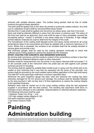 A work based on personal experience
for improving young engineers /
students knowledge
Engineering Construction Method Statements Revision No: Original Work by
P Eng Suraj Singh April 11, 2006 Page
171 of
removed with suitable abrasive paper. The surface being painted shall be free of visible
moisture throughout these operations
The paint shall be applied only to the clean dry primed or previously coated surfaces. Any thick
runs or collections of paint shall be removed before these harden
Not less than 2 coats shall be applied over the primer by airless spray, less than 3 by brush
Each coat shall be distinctly different in colour from the primer or previous coat. The colour of
the final coat shall be as approved. Each coat shall be seen to have completely covered the
proceeding without ‘ misses’ or pinholes or any areas visibly low in thickness. A high voltage
pinhole detector shall also be used to determine the integrity of the coats
The manufacturer of the coating shall stipulate primer and epoxy recoat interval for all curing
temperatures likely to be encountered and these be adopted with a maximum tolerance of +4
hours. Where this is exceeded, the surfaces to be recoated shall first be suitably abraded to
remove gloss and provide a key
Wet thickness gauges shall be used by the coating operators continually to check that
sufficient paint is being applied to achieve the desired dry film thickness
EPOXY COATING FOR CONCRETE AND RENDERED SURFACES
No priming shall commence until the moisture content of the cementitious surface is less than
5% measured by Wetcheck Moisture meter or other instrument
Similarly moisture measurements over the primer or any epoxy intercoat shall not exceed 1 %
on the concrete scale of the instrument when the probe tips are held against such painted
surfaces just prior to recoating
The priming shall be applied by suitable Nylon bristle brush or spray over the whole area to be
coated at such thickness that it may then be squeezed into the pores of the concrete. Any
excess shall be removed by the most suitable means before application of the high build epoxy
The total DFT of the paint layer shall have a minimum specified value
Whenever the paint inspection gauge has been used and wherever the coating has been
otherwise damaged for 50 mm around such damage, the surfaces shall be abraded followed
by the area touched in with not less than 2 # thick applications to restore the coating integrity
to the specified thickness.
Adhesion tests shall be carried out on the cured coating surface using the test equipment
supplied in accordance with the best practice. The resulting test specimens shall show no
indication of poor adhesion to the substrate, residual laitance or intercoat adhesion weakness.
The following instrument shall be used
1 Adhesion Tester 0 to 35 kg / cm2
1 DC high voltage holiday detector # 105
One paint inspection gauge PIG
1 wet check moisture meter
#72
Painting
Administration building
Statements were written by Professional Eng Suraj Singh Project Manager as well as Senior Project Engineer. Most of these were approved by EPC Contractor & Company (no sketches
have been included with these for AUTO CAD ) References too have been eliminated from the statements for secrecy requirement of the contract These presents to be used only for
acedemical / knowledge exchange purpose. The works were executed for major oil companies. All these statements constitute management documents.
 