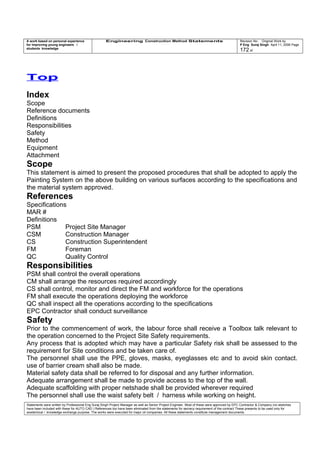 A work based on personal experience
for improving young engineers /
students knowledge
Engineering Construction Method Statements Revision No: Original Work by
P Eng Suraj Singh April 11, 2006 Page
172 of
Top
Index
Scope
Reference documents
Definitions
Responsibilities
Safety
Method
Equipment
Attachment
Scope
This statement is aimed to present the proposed procedures that shall be adopted to apply the
Painting System on the above building on various surfaces according to the specifications and
the material system approved.
References
Specifications
MAR #
Definitions
PSM Project Site Manager
CSM Construction Manager
CS Construction Superintendent
FM Foreman
QC Quality Control
Responsibilities
PSM shall control the overall operations
CM shall arrange the resources required accordingly
CS shall control, monitor and direct the FM and workforce for the operations
FM shall execute the operations deploying the workforce
QC shall inspect all the operations according to the specifications
EPC Contractor shall conduct surveillance
Safety
Prior to the commencement of work, the labour force shall receive a Toolbox talk relevant to
the operation concerned to the Project Site Safety requirements.
Any process that is adopted which may have a particular Safety risk shall be assessed to the
requirement for Site conditions and be taken care of.
The personnel shall use the PPE, gloves, masks, eyeglasses etc and to avoid skin contact.
use of barrier cream shall also be made.
Material safety data shall be referred to for disposal and any further information.
Adequate arrangement shall be made to provide access to the top of the wall.
Adequate scaffolding with proper netshade shall be provided wherever required
The personnel shall use the waist safety belt / harness while working on height.
Statements were written by Professional Eng Suraj Singh Project Manager as well as Senior Project Engineer. Most of these were approved by EPC Contractor & Company (no sketches
have been included with these for AUTO CAD ) References too have been eliminated from the statements for secrecy requirement of the contract These presents to be used only for
acedemical / knowledge exchange purpose. The works were executed for major oil companies. All these statements constitute management documents.
 
