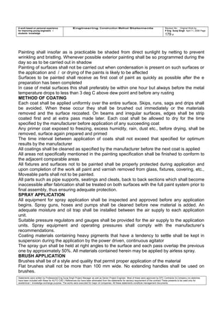 A work based on personal experience
for improving young engineers /
students knowledge
Engineering Construction Method Statements Revision No: Original Work by
P Eng Suraj Singh April 11, 2006 Page
179 of
Painting shall insofar as is practicable be shaded from direct sunlight by netting to prevent
wrinkling and bristling. Whenever possible exterior painting shall be so programmed during the
day so as to be carried out in shadow
Painting of surfaces shall not be carried out when condensation is present on such surfaces or
the application and / or drying of the paints is likely to be affected
Surfaces to be painted shall receive as first coat of paint as quickly as possible after the e
preparation has been completed
In case of metal surfaces this shall preferably be within one hour but always before the metal
temperature drops to less than 3 deg C above dew point and before any rusting
METHOD OF COATING
Each coat shall be applied uniformly over the entire surface. Skips, runs, sags and drips shall
be avoided. When these occur they shall be brushed out immediately or the materials
removed and the surface recoated. On beams and irregular surfaces, edges shall be strip
coated first and at extra pass made later. Each coat shall be allowed to dry for the time
specified by the manufacturer before application of any succeeding coat
Any primer coat exposed to freezing, excess humidity, rain, dust etc., before drying, shall be
removed, surface again prepared and primed
The time interval between application of coats shall not exceed that specified for optimum
results by the manufacturer
All coatings shall be cleaned as specified by the manufacturer before the next coat is applied
All areas not specifically mentioned in the painting specification shall be finished to conform to
the adjacent comparable areas
All fixtures and surfaces not to be painted shall be properly protected during application and
upon completion of the work all paint and varnish removed from glass, fixtures, covering, etc.,
Moveable parts shall not to be painted.
All parts such as pipe supports, seatings and cleats, back to back sections which shall become
inaccessible after fabrication shall be treated on both surfaces with the full paint system prior to
final assembly, thus ensuring adequate protection.
SPRAY APPLICATION
All equipment for spray application shall be inspected and approved before any application
begins. Spray guns, hoses and pumps shall be cleaned before new material is added. An
adequate moisture and oil trap shall be installed between the air supply to each application
unit.
Suitable pressure regulators and gauges shall be provided for the air supply to the application
units. Spray equipment and operating pressures shall comply with the manufacturer’s
recommendations.
Coating materials containing heavy pigments that have a tendency to settle shall be kept in
suspension during the application by the power driven, continuous agitator
The spray gun shall be held at right angles to the surface and each pass overlap the previous
one by approximately 50%. All materials contained herein may be applied by airless spray.
BRUSH APPLICATION
Brushes shall be of a style and quality that permit proper application of the material
Flat brushes shall not be more than 100 mm wide. No extending handles shall be used on
brushes.
Statements were written by Professional Eng Suraj Singh Project Manager as well as Senior Project Engineer. Most of these were approved by EPC Contractor & Company (no sketches
have been included with these for AUTO CAD ) References too have been eliminated from the statements for secrecy requirement of the contract These presents to be used only for
acedemical / knowledge exchange purpose. The works were executed for major oil companies. All these statements constitute management documents.
 
