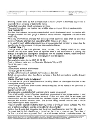 A work based on personal experience
for improving young engineers /
students knowledge
Engineering Construction Method Statements Revision No: Original Work by
P Eng Suraj Singh April 11, 2006 Page
180 of
Brushing shall be done so that a smooth coat as nearly uniform in thickness as possible is
obtained without any deep or detrimental marks
Paints shall be worked into all corners and crevices.
When applying solvent type coating, care shall be taken to prevent lifting of previous coats.
FILM THICKNESS
Specified film thickness for coating materials shall be strictly observed which be checked with
an appropriate film thickness gauge. Calibration for the thickness range to be checked at least
twice a day
When dry film thickness are less than those specified, additional coats shall be applied as
required. Particular attention shall be paid to full film thickness on edges
In hot weather such additional precautions as are necessary shall be taken to ensure that the
specified dry film thickness on priming or finish coats is obtained
COATING QUALITY
Coatings shall be free from pinholes, voids, bubbles, dust, foreign inclusions and other
holidays and any such defect shall be repaired. Prior to the application of a coating, any
damage to the previous coating shall be repaired with the specified material. Upon completion
of the fabrication any damage to the coating system shall be repaired
TEST EQUIPMENT
Svensk photographic standard SIS 05 59 00
Coating thickness meter such as Elcometer ‘Minitector” Model 150
Wet fill thickness combs
Hygrometer
Maximum and minimum thermometer
Flow cup type B # 4 and timer
Surface profile meter such as Elcometer’Roughness detector’
Bolted site connections other than faying surfaces of Grip Bolt connections shall be brought
together ‘wet’
EPOXY COATING WORK GENERALLY
In addition to the general requirements the following conditions shall apply wherever epoxy-
coating work is being carried out
Forced draught ventilation shall be used wherever required for the needs of the personnel or
for drying out surfaces
Operatives shall work in pairs
Samples areas on substrate shall be prepared and coated for approval
There shall be strict control of surface cleanliness between primer and epoxy coating / and
between coats of the same. Vacuum removal of dust and sand shall be employed and
contamination removed. Where dirt or dust has been trapped in the painted surface it shall be
removed with suitable abrasive paper. The surface being painted shall be free of visible
moisture throughout these operations
The paint shall be applied only to the clean dry primed or previously coated surfaces. Any thick
runs or collections of paint shall be removed before these harden
Not less than 2 coats shall be applied over the primer by airless spray, less than 3 by brush
Each coat shall be distinctly different in colour from the primer or previous coat. The colour of
the final coat shall be as approved. Each coat shall be seen to have completely covered the
Statements were written by Professional Eng Suraj Singh Project Manager as well as Senior Project Engineer. Most of these were approved by EPC Contractor & Company (no sketches
have been included with these for AUTO CAD ) References too have been eliminated from the statements for secrecy requirement of the contract These presents to be used only for
acedemical / knowledge exchange purpose. The works were executed for major oil companies. All these statements constitute management documents.
 