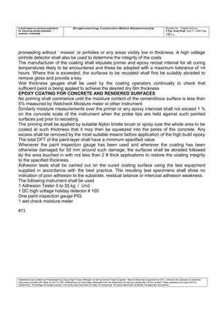A work based on personal experience
for improving young engineers /
students knowledge
Engineering Construction Method Statements Revision No: Original Work by
P Eng Suraj Singh April 11, 2006 Page
181 of
proceeding without ‘ misses’ or pinholes or any areas visibly low in thickness. A high voltage
pinhole detector shall also be used to determine the integrity of the coats
The manufacturer of the coating shall stipulate primer and epoxy recoat interval for all curing
temperatures likely to be encountered and these be adopted with a maximum tolerance of +4
hours. Where this is exceeded, the surfaces to be recoated shall first be suitably abraded to
remove gloss and provide a key
Wet thickness gauges shall be used by the coating operators continually to check that
sufficient paint is being applied to achieve the desired dry film thickness
EPOXY COATING FOR CONCRETE AND RENDERED SURFACES
No priming shall commence until the moisture content of the cementitious surface is less than
5% measured by Wetcheck Moisture meter or other instrument
Similarly moisture measurements over the primer or any epoxy intercoat shall not exceed 1 %
on the concrete scale of the instrument when the probe tips are held against such painted
surfaces just prior to recoating
The priming shall be applied by suitable Nylon bristle brush or spray over the whole area to be
coated at such thickness that it may then be squeezed into the pores of the concrete. Any
excess shall be removed by the most suitable means before application of the high build epoxy
The total DFT of the paint layer shall have a minimum specified value
Whenever the paint inspection gauge has been used and wherever the coating has been
otherwise damaged for 50 mm around such damage, the surfaces shall be abraded followed
by the area touched in with not less than 2 # thick applications to restore the coating integrity
to the specified thickness.
Adhesion tests shall be carried out on the cured coating surface using the test equipment
supplied in accordance with the best practice. The resulting test specimens shall show no
indication of poor adhesion to the substrate, residual laitance or intercoat adhesion weakness.
The following instrument shall be used
1 Adhesion Tester 0 to 35 kg / cm2
1 DC high voltage holiday detector # 105
One paint inspection gauge PIG
1 wet check moisture meter
#73
Statements were written by Professional Eng Suraj Singh Project Manager as well as Senior Project Engineer. Most of these were approved by EPC Contractor & Company (no sketches
have been included with these for AUTO CAD ) References too have been eliminated from the statements for secrecy requirement of the contract These presents to be used only for
acedemical / knowledge exchange purpose. The works were executed for major oil companies. All these statements constitute management documents.
 