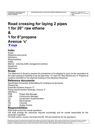 A work based on personal experience
for improving young engineers /
students knowledge
Engineering Construction Method Statements Revision No: Original Work by
P Eng Suraj Singh April 11, 2006 Page
182 of
Road crossing for laying 2 pipes
1 for 20” raw ethane
&
1 for 6”propane
Avenue ‘c’
Top
Index
Scope
Reference documents
Definitions
Responsibilities
Safety
Method including traffic management scheme
Equipment
Attachment
Scope
The statement is aimed to propose the procedures to be adopted to carry out the excavation at
the road crossing to facilitate to lay the pipe lines 1 # each 20” Raw Ethane and 6” Propane at
locations identified on the attached drawing to the following references
Reference documents
Specification Excavation & Backfilling for Underground structures.
Drawing No.
Easement Systems Avenue “C”
Piping Interconnection Drawings, Avenue ‘C’
Definitions
PSM Project Site Manager
CSM Construction Manager
CS Construction Superintendent
SE Site Engineer
FM Foreman
QC Quality Control
Responsibilities
PSM shall control the overall operations
CM shall arrange the resources required accordingly and be overall responsible for the
excavation operation
CS shall control, monitor and direct the SE, FM and workforce for the operations
Statements were written by Professional Eng Suraj Singh Project Manager as well as Senior Project Engineer. Most of these were approved by EPC Contractor & Company (no sketches
have been included with these for AUTO CAD ) References too have been eliminated from the statements for secrecy requirement of the contract These presents to be used only for
acedemical / knowledge exchange purpose. The works were executed for major oil companies. All these statements constitute management documents.
 