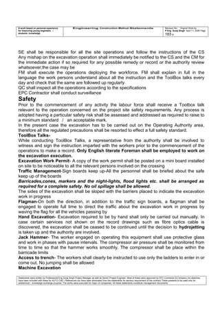 A work based on personal experience
for improving young engineers /
students knowledge
Engineering Construction Method Statements Revision No: Original Work by
P Eng Suraj Singh April 11, 2006 Page
183 of
SE shall be responsible for all the site operations and follow the instructions of the CS
Any mishap on the excavation operation shall immediately be notified to the CS and the CM for
the immediate action if so required for any possible remedy or record or the authority review
whatsoever,the case may be
FM shall execute the operations deploying the workforce. FM shall explain in full in the
language the work persons understand about all the instruction and the ToolBox talks every
day and check that the same are followed up regularly
QC shall inspect all the operations according to the specifications
EPC Contractor shall conduct surveillance
Safety
Prior to the commencement of any activity the labour force shall receive a Toolbox talk
relevant to the operation concerned on the project site safety requirements. Any process is
adopted having a particular safety risk shall be assessed and addressed as required to raise to
a minimum standard / an acceptable mark.
In the present case the excavation has to be carried out on the Operating Authority area,
therefore all the regulated precautions shall be resorted to effect a full safety standard.
ToolBox Talks-
While conducting ToolBox Talks, a representative from the authority shall be involved to
witness and sign the instruction imparted with the workers prior to the commencement of the
operations to make a record. Only English literate Foreman shall be employed to work on
the excavation execution.
Excavation Work Permit- A copy of the work permit shall be posted on a mini board installed
on site to be noticeable to all the relevant persons involved on the crossing
Traffic Management-Sign boards keep up-All the personnel shall be briefed about the safe
keep up of the boards
Barricades,cones, markers and the night-lights, flood lights etc. shall be arranged as
required for a complete safety. No oil spillage shall be allowed.
The sides of the excavation shall be sloped with the barriers placed to indicate the excavation
work in progress
Flagman-On both the direction, in addition to the traffic sign boards, a flagman shall be
engaged to operate full time to direct the traffic about the excavation work in progress by
waving the flag for all the vehicles passing by
Hand Excavation- Excavation required to be by hand shall only be carried out manually. In
case certain services not shown on the record drawings such as fibre optics cable is
discovered, the excavation shall be ceased to be continued until the decision to hydrojetting
is taken up and the authority are involved.
Jack Hammer- The worker engaged on operating this equipment shall use protective glass
and work in phases with pause intervals. The compressor air pressure shall be monitored from
time to time so that the hammer works smoothly. The compressor shall be place within the
barricade limits
Access to trench- The workers shall clearly be instructed to use only the ladders to enter in or
come out. No jumping shall be allowed
Machine Excavation
Statements were written by Professional Eng Suraj Singh Project Manager as well as Senior Project Engineer. Most of these were approved by EPC Contractor & Company (no sketches
have been included with these for AUTO CAD ) References too have been eliminated from the statements for secrecy requirement of the contract These presents to be used only for
acedemical / knowledge exchange purpose. The works were executed for major oil companies. All these statements constitute management documents.
 