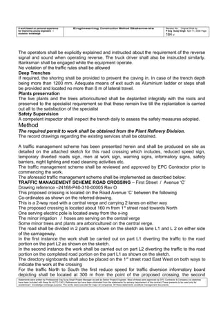 A work based on personal experience
for improving young engineers /
students knowledge
Engineering Construction Method Statements Revision No: Original Work by
P Eng Suraj Singh April 11, 2006 Page
184 of
The operators shall be explicitly explained and instructed about the requirement of the reverse
signal and sound when operating reverse. The truck driver shall also be instructed similarly.
Banksman shall be engaged while the equipment operate.
No violation of the traffic rules shall be allowed
Deep Trenches
If required, the shoring shall be provided to prevent the caving in. In case of the trench depth
being more than 1200 mm. Adequate means of exit such as Aluminium ladder or steps shall
be provided and located no more than 8 m of lateral travel.
Plants preservation
The live plants and the trees arboricultured shall be deplanted integrally with the roots and
preserved to the specialist requirement so that these remain live till the replantation is carried
out all to the satisfaction of the specialist
Safety Supervision
A competent inspector shall inspect the trench daily to assess the safety measures adopted.
Method
The required permit to work shall be obtained from the Plant Refinery Division.
The record drawings regarding the existing services shall be obtained.
A traffic management scheme has been presented herein and shall be produced on site as
detailed on the attached sketch for this road crossing which includes, reduced speed sign,
temporary diverted roads sign, men at work sign, warning signs, informatory signs, safety
barriers, night lighting and road cleaning activities etc.
The traffic management scheme shall be reviewed and approved by EPC Contractor prior to
commencing the work.
The aforesaid traffic management scheme shall be implemented as described below:
TRAFFIC MANAGEMENT SCHEME ROAD CROSSING – First Street / Avenue ‘C’
Drawing reference –24168-P40-310-00005 Rev O
This proposed crossing is located on the Road Avenue ‘C’ between the following
Co-ordinates as shown on the referred drawing.
This is a 2-way road with a central verge and carrying 2 lanes on either way
The proposed crossing is located about 160 m from 1st
street road towards North
One serving electric pole is located away from the x-ing
The minor irrigation / hoses are serving on the central verge
Some minor trees and plants are arboricultured on the central verge.
The road shall be divided in 2 parts as shown on the sketch as lane L1 and L 2 on either side
of the carriageway.
In the first instance the work shall be carried out on part L1 diverting the traffic to the road
portion on the part L2 as shown on the sketch.
In the second instance the work shall be carried out on part L2 diverting the traffic to the road
portion on the completed road portion on the part L1 as shown on the sketch.
The directory signboards shall also be placed on the 1st
street road East West on both ways to
indicate the work at the crossing
For the traffic North to South the first reduce speed for traffic diversion informatory board
depicting shall be located at 300 m from the point of the proposed crossing, the second
Statements were written by Professional Eng Suraj Singh Project Manager as well as Senior Project Engineer. Most of these were approved by EPC Contractor & Company (no sketches
have been included with these for AUTO CAD ) References too have been eliminated from the statements for secrecy requirement of the contract These presents to be used only for
acedemical / knowledge exchange purpose. The works were executed for major oil companies. All these statements constitute management documents.
 