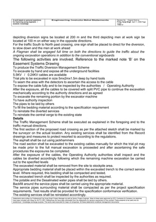 A work based on personal experience
for improving young engineers /
students knowledge
Engineering Construction Method Statements Revision No: Original Work by
P Eng Suraj Singh April 11, 2006 Page
185 of
depicting diversion signs be located at 200 m and the third depicting men at work sign be
located at 100 m on either way in the opposite directions.
For the traffic South to North past crossing, one sign shall be placed to direct for the diversion,
to slow down and the men at work ahead
A Flagman shall be engaged full time on both the directions to guide the traffic about the
ongoing excavation operations in addition to the conventional signboards
The following activities are involved. Reference to the marked note ‘B’ on the
Easement Systems Drawing
To produce the Traffic Diversion Management Scheme
To excavate by hand and expose all the underground facilities
5.5KV / 0.24KV cables are available
Trial pits to be excavated in size 5mx2mx1.5m deep by hand tools
To seam the area with the detectors to ascertain the access to the cable
To expose the cable fully and to be inspected by the authorities / Operating Authority
After the exposure, all the cables to be covered with split PVC pipe to continue the excavation
mechanically according to the authority directions and as agreed
To excavate the remaining portion by the excavator machine
To have authority inspection
The pipes to be laid by others
To fill the bedding material according to the specification requirement
To reinstate the diverted services
To reinstate the central verge to the existing state
Details
The Traffic Management Scheme shall be executed as explained in the foregoing and to the
traffic manual directions.
The first section of the proposed road crossing as per the attached sketch shall be marked by
the surveyor on the actual location. Any existing services shall be identified from the Record
drawings and measures to protect resorted to according to the regulations.
The asphalt shall be cut using jackhammers
The road section shall be excavated to the existing cables manually for which the trial pit may
be made prior to the full manual excavation is proceeded and after ascertaining the safe
procedures the exposures be completed.
After the exposure of the cables, the Operating Authority authorities shall inspect and the
cables be diverted accordingly following which the remaining machine excavation be carried
out to the specified levels
The excavated material shall be removed from the site to stockpile area.
Appropriate bedding material shall be placed within the excavated trench to the correct service
level. Where required, this bedding shall be compacted and tested.
The excavated trench shall be inspected by the authorities as required.
The potable and the Desalinated water pipes shall be laid by others.
Backfill around the service pipes shall be carried using the appropriate material.
The service pipes surrounding material shall be compacted as per the project specification
requirements. Test results shall be provided for the specification conformance verification.
The existing services shall be reinstated accordingly.
Statements were written by Professional Eng Suraj Singh Project Manager as well as Senior Project Engineer. Most of these were approved by EPC Contractor & Company (no sketches
have been included with these for AUTO CAD ) References too have been eliminated from the statements for secrecy requirement of the contract These presents to be used only for
acedemical / knowledge exchange purpose. The works were executed for major oil companies. All these statements constitute management documents.
 