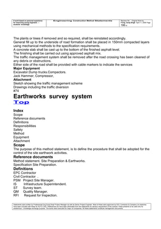 A work based on personal experience
for improving young engineers /
students knowledge
Engineering Construction Method Statements Revision No: Original Work by
P Eng Suraj Singh April 11, 2006 Page
186 of
The plants or trees if removed and so required, shall be reinstated accordingly.
General fill up to the underside of road formation shall be placed in 150mm compacted layers
using mechanical methods to the specification requirements.
A concrete slab shall be cast up to the bottom of the finished asphalt level.
The finishing shall be carried out using approved asphalt mix.
The traffic management system shall be removed after the road crossing has been cleaned of
any debris or obstructions.
Either side of the road shall be provided with cable markers to indicate the services
Major Equipment
Excavator.Dump trucks.Compactors.
Jack Hammer, Compressor,
Attachment
Sketch showing the traffic management scheme
Drawings including the traffic diversion
#74
Earthworks survey system
Top
Index
Scope
Reference documents
Definitions
Responsibilities
Safety
Method
Equipment
Attachment
Scope
The purpose of this method statement, is to define the procedure that shall be adopted for the
control of the site earthwork activities.
Reference documents
Method statement. Site Preparation & Earthworks.
Specification Site Preparation.
Definitions
EPC Contractor
Civil Contractor .
PSM Project Site Manager.
IS Infrastructure Superintendent.
ST Survey team.
QM Quality Manager.
RFI Request for Inspection.
Statements were written by Professional Eng Suraj Singh Project Manager as well as Senior Project Engineer. Most of these were approved by EPC Contractor & Company (no sketches
have been included with these for AUTO CAD ) References too have been eliminated from the statements for secrecy requirement of the contract These presents to be used only for
acedemical / knowledge exchange purpose. The works were executed for major oil companies. All these statements constitute management documents.
 