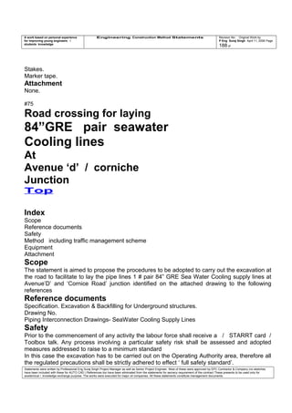 A work based on personal experience
for improving young engineers /
students knowledge
Engineering Construction Method Statements Revision No: Original Work by
P Eng Suraj Singh April 11, 2006 Page
188 of
Stakes.
Marker tape.
Attachment
None.
#75
Road crossing for laying
84”GRE pair seawater
Cooling lines
At
Avenue ‘d’ / corniche
Junction
Top
Index
Scope
Reference documents
Safety
Method including traffic management scheme
Equipment
Attachment
Scope
The statement is aimed to propose the procedures to be adopted to carry out the excavation at
the road to facilitate to lay the pipe lines 1 # pair 84” GRE Sea Water Cooling supply lines at
Avenue’D’ and ‘Cornice Road’ junction identified on the attached drawing to the following
references
Reference documents
Specification. Excavation & Backfilling for Underground structures.
Drawing No.
Piping Interconnection Drawings- SeaWater Cooling Supply Lines
Safety
Prior to the commencement of any activity the labour force shall receive a / STARRT card /
Toolbox talk. Any process involving a particular safety risk shall be assessed and adopted
measures addressed to raise to a minimum standard
In this case the excavation has to be carried out on the Operating Authority area, therefore all
the regulated precautions shall be strictly adhered to effect ‘ full safety standard’.
Statements were written by Professional Eng Suraj Singh Project Manager as well as Senior Project Engineer. Most of these were approved by EPC Contractor & Company (no sketches
have been included with these for AUTO CAD ) References too have been eliminated from the statements for secrecy requirement of the contract These presents to be used only for
acedemical / knowledge exchange purpose. The works were executed for major oil companies. All these statements constitute management documents.
 