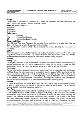 A work based on personal experience
for improving young engineers /
students knowledge
Engineering Construction Method Statements Revision No: Original Work by
P Eng Suraj Singh April 11, 2006 Page
19 of
Scope
The purpose of this Method Statement is to define the sequence and methodology for the
laying, jointing and testing of the concrete pipe culverts.
Reference documents
Specification
Specification
Drawing No.
Definitions
E Engineer
PSM Project Site Manager.
CS Construction Superintendent
Responsibilities
The CS shall Plan and Resource the concrete lining activities, to ensure that they are
Constructed according to the Drawings and Specification.
The Construction Foreman shall actually execute the works, directing the workforce as
necessary.
Safety
Prior to the commencement of any activities, the labour force shall receive a toolbox talk on the
Project Site Safety requirements. Any process that may have a particular Safety risk, shall be
assessed and addressed as required in consultation with the safety engineer.
Method
Setting Out
The edge co-ordinates of the pipe shall be calculated from the information on the drawing as
well as allowing for the 1:1.5 slope & fixed in such a way that full length of pipes are used
without pipe cutting. The center line and the actual width shall be marked on ground.
Excavation
The trench shall be excavated to the correct width, length and formation by using a Hydraulic
backhoe. Once the bulk excavation is completed, wooden pegs shall be used showing the
elevations marked on them to guide & complete the excavation to required formation levels.
The formation shall be watered and compacted using a plate compactor to achieve compaction
of 90% of MDD in accordance with specification. The compacted formation shall be inspected
and field compaction tested prior to the commencement of the Bedding activity.
Bedding
Once the excavation is completed & approved, Bedding material shall be placed to a thickness
of 150mm, watered and compacted in compliance with the specifications. The compacted
surface shall be inspected, tested and approved.
Pipe Work
The socket positions shall be setout on the Bedding. Manual excavation shall be carried out for
socket portion to ensure that the barrel of the pipe rests firmly on the bedding. It shall also be
ensured that spigot ends remain clean to the same standard as were while installing the
gaskets. The concrete pipes shall be transported from the store to the location of the trench
and gently lowered into the trenches with a crane using belt slings only. The socket end shall
be placed upstream. The pipes shall be laid back to back to the correct orientation. The spigot
Statements were written by Professional Eng Suraj Singh Project Manager as well as Senior Project Engineer. Most of these were approved by EPC Contractor & Company (no sketches
have been included with these for AUTO CAD ) References too have been eliminated from the statements for secrecy requirement of the contract These presents to be used only for
acedemical / knowledge exchange purpose. The works were executed for major oil companies. All these statements constitute management documents.
 