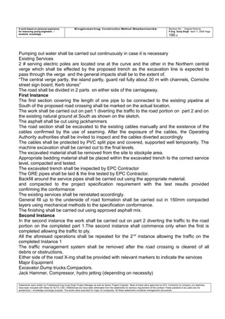 A work based on personal experience
for improving young engineers /
students knowledge
Engineering Construction Method Statements Revision No: Original Work by
P Eng Suraj Singh April 11, 2006 Page
190 of
Pumping out water shall be carried out continuously in case it is necessary
Existing Services
2 # serving electric poles are located one at the curve and the other in the Northern central
verge which shall be effected by the proposed trench as the excavation line is expected to
pass through the verge and the general impacts shall be to the extent of,
“The central verge partly, the island partly, guard rail fully about 30 m with channels, Corniche
street sign board, Kerb stones”
The road shall be divided in 2 parts on either side of the carriageway.
First Instance
The first section covering the length of one pipe to be connected to the existing pipeline at
South of the proposed road crossing shall be marked on the actual location.
The work shall be carried out on part 1 diverting the traffic to the road portion on part 2 and on
the existing natural ground at South as shown on the sketch.
The asphalt shall be cut using jackhammers
The road section shall be excavated to the existing cables manually and the existence of the
cables confirmed by the use of seaming. After the exposure of the cables, the Operating
Authority authorities shall be invited to inspect and the cables diverted accordingly
The cables shall be protected by PVC split pipe and covered, supported well temporarily. The
machine excavation shall be carried out to the final levels.
The excavated material shall be removed from the site to stockpile area.
Appropriate bedding material shall be placed within the excavated trench to the correct service
level, compacted and tested.
The excavated trench shall be inspected by EPC Contractor
The GRE pipes shall be laid & the line tested by EPC Contractor.
Backfill around the service pipes shall be carried out using the appropriate material.
and compacted to the project specification requirement with the test results provided
confirming the conformance
The existing services shall be reinstated accordingly.
General fill up to the underside of road formation shall be carried out in 150mm compacted
layers using mechanical methods to the specification conformance.
The finishing shall be carried out using approved asphalt mix.
Second Instance
In the second instance the work shall be carried out on part 2 diverting the traffic to the road
portion on the completed part 1.The second instance shall commence only when the first is
completed allowing the traffic to ply.
All the aforesaid operations shall be repeated for the 2nd
instance allowing the traffic on the
completed Instance 1
The traffic management system shall be removed after the road crossing is cleared of all
debris or obstructions.
Either side of the road X-ing shall be provided with relevant markers to indicate the services
Major Equipment
Excavator.Dump trucks.Compactors.
Jack Hammer, Compressor, hydro jetting (depending on necessity)
Statements were written by Professional Eng Suraj Singh Project Manager as well as Senior Project Engineer. Most of these were approved by EPC Contractor & Company (no sketches
have been included with these for AUTO CAD ) References too have been eliminated from the statements for secrecy requirement of the contract These presents to be used only for
acedemical / knowledge exchange purpose. The works were executed for major oil companies. All these statements constitute management documents.
 