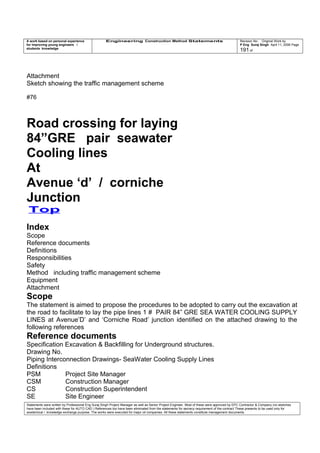 A work based on personal experience
for improving young engineers /
students knowledge
Engineering Construction Method Statements Revision No: Original Work by
P Eng Suraj Singh April 11, 2006 Page
191 of
Attachment
Sketch showing the traffic management scheme
#76
Road crossing for laying
84”GRE pair seawater
Cooling lines
At
Avenue ‘d’ / corniche
Junction
Top
Index
Scope
Reference documents
Definitions
Responsibilities
Safety
Method including traffic management scheme
Equipment
Attachment
Scope
The statement is aimed to propose the procedures to be adopted to carry out the excavation at
the road to facilitate to lay the pipe lines 1 # PAIR 84” GRE SEA WATER COOLING SUPPLY
LINES at Avenue’D’ and ‘Corniche Road’ junction identified on the attached drawing to the
following references
Reference documents
Specification Excavation & Backfilling for Underground structures.
Drawing No.
Piping Interconnection Drawings- SeaWater Cooling Supply Lines
Definitions
PSM Project Site Manager
CSM Construction Manager
CS Construction Superintendent
SE Site Engineer
Statements were written by Professional Eng Suraj Singh Project Manager as well as Senior Project Engineer. Most of these were approved by EPC Contractor & Company (no sketches
have been included with these for AUTO CAD ) References too have been eliminated from the statements for secrecy requirement of the contract These presents to be used only for
acedemical / knowledge exchange purpose. The works were executed for major oil companies. All these statements constitute management documents.
 
