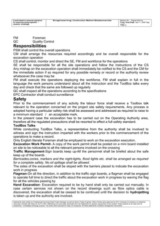 A work based on personal experience
for improving young engineers /
students knowledge
Engineering Construction Method Statements Revision No: Original Work by
P Eng Suraj Singh April 11, 2006 Page
192 of
FM Foreman
QC Quality Control
Responsibilities
PSM shall control the overall operations
CM shall arrange the resources required accordingly and be overall responsible for the
excavation operation
CS shall control, monitor and direct the SE, FM and workforce for the operations
SE shall be responsible for all the site operations and follow the instructions of the CS
Any mishap on the excavation operation shall immediately be notified to the CS and the CM for
the immediate action if so required for any possible remedy or record or the authority review
whatsoever,the case may be
FM shall execute the operations deploying the workforce. FM shall explain in full in the
language the work persons understand about all the instruction and the ToolBox talks every
day and check that the same are followed up regularly
QC shall inspect all the operations according to the specifications
EPC Contractor shall conduct surveillance
Safety
Prior to the commencement of any activity the labour force shall receive a Toolbox talk
relevant to the operation concerned on the project site safety requirements. Any process is
adopted having a particular safety risk shall be assessed and addressed as required to raise to
a minimum standard / an acceptable mark.
In the present case the excavation has to be carried out on the Operating Authority area,
therefore all the regulated precautions shall be resorted to effect a full safety standard.
ToolBox Talks
While conducting ToolBox Talks, a representative from the authority shall be involved to
witness and sign the instruction imparted with the workers prior to the commencement of the
operations to make a record.
Only English literate Foreman shall be employed to work on the excavation execution.
Excavation Work Permit- A copy of the work permit shall be posted on a mini board installed
on site to be noticeable to all the relevant persons involved on the crossing
Traffic Management-Sign boards keep up-All the personnel shall be briefed about the safe
keep up of the boards
Barricades,cones, markers and the night-lights, flood lights etc. shall be arranged as required
for a complete safety. No oil spillage shall be allowed.
The sides of the excavation shall be sloped with the barriers placed to indicate the excavation
work in progress
Flagman-On all the direction, in addition to the traffic sign boards, a flagman shall be engaged
to operate full time to direct the traffic about the excavation work in progress by waving the flag
for all the vehicles passing by
Hand Excavation- Excavation required to be by hand shall only be carried out manually. In
case certain services not shown on the record drawings such as fibre optics cable is
discovered, the excavation shall be ceased to be continued until the decision to hydrojetting
is taken up and the authority are involved.
Statements were written by Professional Eng Suraj Singh Project Manager as well as Senior Project Engineer. Most of these were approved by EPC Contractor & Company (no sketches
have been included with these for AUTO CAD ) References too have been eliminated from the statements for secrecy requirement of the contract These presents to be used only for
acedemical / knowledge exchange purpose. The works were executed for major oil companies. All these statements constitute management documents.
 