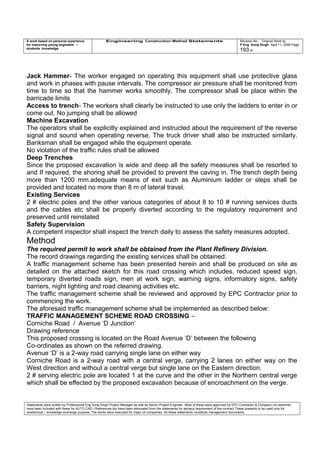 A work based on personal experience
for improving young engineers /
students knowledge
Engineering Construction Method Statements Revision No: Original Work by
P Eng Suraj Singh April 11, 2006 Page
193 of
Jack Hammer- The worker engaged on operating this equipment shall use protective glass
and work in phases with pause intervals. The compressor air pressure shall be monitored from
time to time so that the hammer works smoothly. The compressor shall be place within the
barricade limits
Access to trench- The workers shall clearly be instructed to use only the ladders to enter in or
come out. No jumping shall be allowed
Machine Excavation
The operators shall be explicitly explained and instructed about the requirement of the reverse
signal and sound when operating reverse. The truck driver shall also be instructed similarly.
Banksman shall be engaged while the equipment operate.
No violation of the traffic rules shall be allowed
Deep Trenches
Since the proposed excavation is wide and deep all the safety measures shall be resorted to
and If required, the shoring shall be provided to prevent the caving in. The trench depth being
more than 1200 mm.adequate means of exit such as Aluminium ladder or steps shall be
provided and located no more than 8 m of lateral travel.
Existing Services
2 # electric poles and the other various categories of about 8 to 10 # running services ducts
and the cables etc shall be properly diverted according to the regulatory requirement and
preserved until reinstated
Safety Supervision
A competent inspector shall inspect the trench daily to assess the safety measures adopted.
Method
The required permit to work shall be obtained from the Plant Refinery Division.
The record drawings regarding the existing services shall be obtained.
A traffic management scheme has been presented herein and shall be produced on site as
detailed on the attached sketch for this road crossing which includes, reduced speed sign,
temporary diverted roads sign, men at work sign, warning signs, informatory signs, safety
barriers, night lighting and road cleaning activities etc.
The traffic management scheme shall be reviewed and approved by EPC Contractor prior to
commencing the work.
The aforesaid traffic management scheme shall be implemented as described below:
TRAFFIC MANAGEMENT SCHEME ROAD CROSSING –
Corniche Road / Avenue ‘D Junction’
Drawing reference
This proposed crossing is located on the Road Avenue ‘D’ between the following
Co-ordinates as shown on the referred drawing.
Avenue ‘D’ is a 2-way road carrying single lane on either way
Corniche Road is a 2-way road with a central verge, carrying 2 lanes on either way on the
West direction and without a central verge but single lane on the Eastern direction.
2 # serving electric pole are located 1 at the curve and the other in the Northern central verge
which shall be effected by the proposed excavation because of encroachment on the verge.
Statements were written by Professional Eng Suraj Singh Project Manager as well as Senior Project Engineer. Most of these were approved by EPC Contractor & Company (no sketches
have been included with these for AUTO CAD ) References too have been eliminated from the statements for secrecy requirement of the contract These presents to be used only for
acedemical / knowledge exchange purpose. The works were executed for major oil companies. All these statements constitute management documents.
 