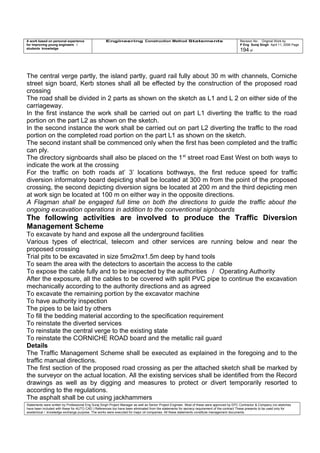 A work based on personal experience
for improving young engineers /
students knowledge
Engineering Construction Method Statements Revision No: Original Work by
P Eng Suraj Singh April 11, 2006 Page
194 of
The central verge partly, the island partly, guard rail fully about 30 m with channels, Corniche
street sign board, Kerb stones shall all be effected by the construction of the proposed road
crossing
The road shall be divided in 2 parts as shown on the sketch as L1 and L 2 on either side of the
carriageway.
In the first instance the work shall be carried out on part L1 diverting the traffic to the road
portion on the part L2 as shown on the sketch.
In the second instance the work shall be carried out on part L2 diverting the traffic to the road
portion on the completed road portion on the part L1 as shown on the sketch.
The second instant shall be commenced only when the first has been completed and the traffic
can ply.
The directory signboards shall also be placed on the 1st
street road East West on both ways to
indicate the work at the crossing
For the traffic on both roads at’ 3’ locations bothways, the first reduce speed for traffic
diversion informatory board depicting shall be located at 300 m from the point of the proposed
crossing, the second depicting diversion signs be located at 200 m and the third depicting men
at work sign be located at 100 m on either way in the opposite directions.
A Flagman shall be engaged full time on both the directions to guide the traffic about the
ongoing excavation operations in addition to the conventional signboards
The following activities are involved to produce the Traffic Diversion
Management Scheme
To excavate by hand and expose all the underground facilities
Various types of electrical, telecom and other services are running below and near the
proposed crossing
Trial pits to be excavated in size 5mx2mx1.5m deep by hand tools
To seam the area with the detectors to ascertain the access to the cable
To expose the cable fully and to be inspected by the authorities / Operating Authority
After the exposure, all the cables to be covered with split PVC pipe to continue the excavation
mechanically according to the authority directions and as agreed
To excavate the remaining portion by the excavator machine
To have authority inspection
The pipes to be laid by others
To fill the bedding material according to the specification requirement
To reinstate the diverted services
To reinstate the central verge to the existing state
To reinstate the CORNICHE ROAD board and the metallic rail guard
Details
The Traffic Management Scheme shall be executed as explained in the foregoing and to the
traffic manual directions.
The first section of the proposed road crossing as per the attached sketch shall be marked by
the surveyor on the actual location. All the existing services shall be identified from the Record
drawings as well as by digging and measures to protect or divert temporarily resorted to
according to the regulations.
The asphalt shall be cut using jackhammers
Statements were written by Professional Eng Suraj Singh Project Manager as well as Senior Project Engineer. Most of these were approved by EPC Contractor & Company (no sketches
have been included with these for AUTO CAD ) References too have been eliminated from the statements for secrecy requirement of the contract These presents to be used only for
acedemical / knowledge exchange purpose. The works were executed for major oil companies. All these statements constitute management documents.
 