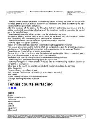 A work based on personal experience
for improving young engineers /
students knowledge
Engineering Construction Method Statements Revision No: Original Work by
P Eng Suraj Singh April 11, 2006 Page
195 of
The road section shall be excavated to the existing cables manually for which the trial pit may
be made prior to the full manual excavation is proceeded and after ascertaining the safe
procedures the exposures be completed.
After the exposure of the cables, the Operating Authority authorities shall inspect and the
cables be diverted accordingly following which the remaining machine excavation be carried
out to the specified levels
The excavated material shall be removed from the site to stockpile area.
Appropriate bedding material shall be placed within the excavated trench to the correct service
level. Where required, this bedding shall be compacted and tested.
The excavated trench shall be inspected by the authorities as required.
The GRE pipes shall be laid by others.
Backfill around the service pipes shall be carried using the appropriate material.
The service pipes surrounding material shall be compacted as per the project specification
requirements. Test results shall be provided for the specification conformance verification.
The existing services shall be reinstated accordingly.
General fill up to the underside of road formation shall be placed in 150mm compacted layers
using mechanical methods to the specification requirements.
A concrete slab shall be cast up to the bottom of the finished asphalt level.
The finishing shall be carried out using approved asphalt mix.
The traffic management system shall be removed after the road crossing has been cleaned of
any debris or obstructions.
Either side of the road X-ing shall be provided with markers to indicate the services
Major Equipment
Excavator.Dump trucks.Compactors.
Jack Hammer, Compressor, hydro jetting (depending on necessity)
Attachment
Sketch showing the traffic management scheme
Drawings including the traffic diversion
#77
Tennis courts surfacing
Top
Index
Scope
Reference documents
Definitions
Responsibilities
Safety
Method
Equipment
Attachment
Statements were written by Professional Eng Suraj Singh Project Manager as well as Senior Project Engineer. Most of these were approved by EPC Contractor & Company (no sketches
have been included with these for AUTO CAD ) References too have been eliminated from the statements for secrecy requirement of the contract These presents to be used only for
acedemical / knowledge exchange purpose. The works were executed for major oil companies. All these statements constitute management documents.
 