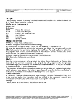 A work based on personal experience
for improving young engineers /
students knowledge
Engineering Construction Method Statements Revision No: Original Work by
P Eng Suraj Singh April 11, 2006 Page
196 of
Scope
The statement is aimed to propose the procedures to be adopted to carry out the Surfacing on
2 #s Tennis Courts located in the Camp
Reference documents
Drawing No.
Definitions
PSM Project Site Manager
CSM Construction Manager
CS Construction Superintendent
SE Site Engineer
FM Foreman
QC Quality Control
Responsibilities
PSM shall control the overall operations
CM shall arrange the resources required accordingly
CS shall control, monitor and direct the SE, FM and workforce for the operations
SE shall be responsible for all the site operations and follow the instructions of the CS
FM shall execute the operations deploying the workforce. FM shall explain in full in the
language the work persons understand about all the instruction and the ToolBox talks every
day and check that the same are followed up regularly
QC shall inspect all the operations according to the specifications
EPC Contractor shall conduct surveillance
Safety
Prior to the commencement of any activity the labour force shall receive a Toolbox talk
relevant to the operation concerned on the project site safety requirements. Any process
adopted having a particular safety risk shall be assessed and addressed as required to raise to
a minimum standard / an acceptable mark.
The workers shall take all the precautions to avoid the skin and the eye contacts by using the
safety glasses, hand gloves, the uniform, gun shoes all according to the manufacturer’s
instructions. Immediate medical attention shall be provide when required
Safety Supervision
A competent inspector shall visit the area daily to assess the safety measures adopted. Any
snag observed during the inspection shall be notified to the supervisor present who
immediately act to bring the safety measures to an acceptable standard
Storage
The bags shall be stored in a cool shaded area prior to use
Statements were written by Professional Eng Suraj Singh Project Manager as well as Senior Project Engineer. Most of these were approved by EPC Contractor & Company (no sketches
have been included with these for AUTO CAD ) References too have been eliminated from the statements for secrecy requirement of the contract These presents to be used only for
acedemical / knowledge exchange purpose. The works were executed for major oil companies. All these statements constitute management documents.
 