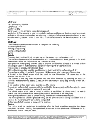 A work based on personal experience
for improving young engineers /
students knowledge
Engineering Construction Method Statements Revision No: Original Work by
P Eng Suraj Singh April 11, 2006 Page
197 of
Material
MBT proprietary material
Concresive 1414
MasterTop 512
Concresive 1414 is a 2 parts epoxy bonding agent
Mastertop 512 is a ready to use non-metallic and non oxidising synthetic mineral aggregate
and cementitious product applied as a topping onto the existing new concrete slab as a hard
durable wearing course. 10 to 12 mm thick. Total surface area of the Tennis Courts 2 # 930
m2
Method
The following operations are involved to carry out the surfacing
Substrata preparation
Priming and Bonding
Mixing and Application
Curing
Details
The area shall be closed to all persons except the workers and other personnel
The surface of concrete shall be cleaned of all contamination such as oil, grease or fat which
be removed before the preparations are commenced with
High pressure water jetting shall be used to prepare the concrete surface to a coarse texture
ensuring all weak or friable concrete be removed along with the contaminants
The concrete is already more than 28 days
Oil free Compressed air shall be used to remove dust making the surface clean & dry
The surface shall be primed with Concresive 1414 ensuring total coverage of the surface
A forced action Mixall mixer shall be used to mix Mastertop 512 according to the
manufacturer’s instructions
The content of the bag shall be poured into the mixer followed by blending for about 30
seconds, thereafter slowly adding 2.3 to 2.4 litres of water per 25 kg bag allowing to mix for 3
minutes
In hot weather chilled clean water shall be used for mixing
The primed surface shall be prepared to be guided for the proposed profile formation by using
timber / wooden straightedge battens 10 mm thick
The mixed mortar shall have a plastic consistency exhibiting low slump which be evenly
spread over the primed surface already prepared as expressed in the foregoing
A straightedge shall be used to systematically tampen and level the Mastertop 512.
The floating material shall be pressed firmly on the primed surface using a wooden float to
produce the material evenly spread and compacted
A steel trowel shall be used to carry out the finishing.
Curing
The curing shall be carried out immediately after the final trowelling operation has been
completed by either covering with polythene sheets or by the application of Masterkure 181
applied at a rate of 1 litre per 5 m2
Statements were written by Professional Eng Suraj Singh Project Manager as well as Senior Project Engineer. Most of these were approved by EPC Contractor & Company (no sketches
have been included with these for AUTO CAD ) References too have been eliminated from the statements for secrecy requirement of the contract These presents to be used only for
acedemical / knowledge exchange purpose. The works were executed for major oil companies. All these statements constitute management documents.
 
