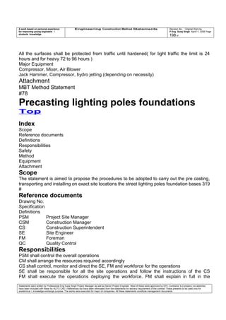 A work based on personal experience
for improving young engineers /
students knowledge
Engineering Construction Method Statements Revision No: Original Work by
P Eng Suraj Singh April 11, 2006 Page
198 of
All the surfaces shall be protected from traffic until hardened( for light traffic the limit is 24
hours and for heavy 72 to 96 hours )
Major Equipment
Compressor, Mixer, Air Blower
Jack Hammer, Compressor, hydro jetting (depending on necessity)
Attachment
MBT Method Statement
#78
Precasting lighting poles foundations
Top
Index
Scope
Reference documents
Definitions
Responsibilities
Safety
Method
Equipment
Attachment
Scope
The statement is aimed to propose the procedures to be adopted to carry out the pre casting,
transporting and installing on exact site locations the street lighting poles foundation bases 319
#
Reference documents
Drawing No.
Specification
Definitions
PSM Project Site Manager
CSM Construction Manager
CS Construction Superintendent
SE Site Engineer
FM Foreman
QC Quality Control
Responsibilities
PSM shall control the overall operations
CM shall arrange the resources required accordingly
CS shall control, monitor and direct the SE, FM and workforce for the operations
SE shall be responsible for all the site operations and follow the instructions of the CS
FM shall execute the operations deploying the workforce. FM shall explain in full in the
Statements were written by Professional Eng Suraj Singh Project Manager as well as Senior Project Engineer. Most of these were approved by EPC Contractor & Company (no sketches
have been included with these for AUTO CAD ) References too have been eliminated from the statements for secrecy requirement of the contract These presents to be used only for
acedemical / knowledge exchange purpose. The works were executed for major oil companies. All these statements constitute management documents.
 
