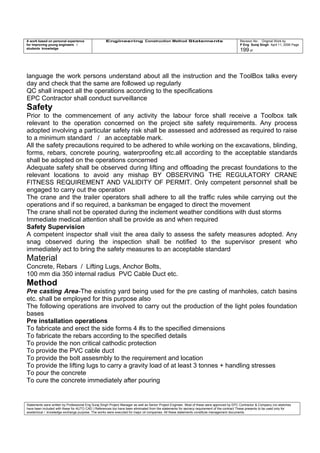 A work based on personal experience
for improving young engineers /
students knowledge
Engineering Construction Method Statements Revision No: Original Work by
P Eng Suraj Singh April 11, 2006 Page
199 of
language the work persons understand about all the instruction and the ToolBox talks every
day and check that the same are followed up regularly
QC shall inspect all the operations according to the specifications
EPC Contractor shall conduct surveillance
Safety
Prior to the commencement of any activity the labour force shall receive a Toolbox talk
relevant to the operation concerned on the project site safety requirements. Any process
adopted involving a particular safety risk shall be assessed and addressed as required to raise
to a minimum standard / an acceptable mark.
All the safety precautions required to be adhered to while working on the excavations, blinding,
forms, rebars, concrete pouring, waterproofing etc.all according to the acceptable standards
shall be adopted on the operations concerned
Adequate safety shall be observed during lifting and offloading the precast foundations to the
relevant locations to avoid any mishap BY OBSERVING THE REGULATORY CRANE
FITNESS REQUIREMENT AND VALIDITY OF PERMIT. Only competent personnel shall be
engaged to carry out the operation
The crane and the trailer operators shall adhere to all the traffic rules while carrying out the
operations and if so required, a banksman be engaged to direct the movement
The crane shall not be operated during the inclement weather conditions with dust storms
Immediate medical attention shall be provide as and when required
Safety Supervision
A competent inspector shall visit the area daily to assess the safety measures adopted. Any
snag observed during the inspection shall be notified to the supervisor present who
immediately act to bring the safety measures to an acceptable standard
Material
Concrete, Rebars / Lifting Lugs, Anchor Bolts,
100 mm dia 350 internal radius PVC Cable Duct etc.
Method
Pre casting Area-The existing yard being used for the pre casting of manholes, catch basins
etc. shall be employed for this purpose also
The following operations are involved to carry out the production of the light poles foundation
bases
Pre installation operations
To fabricate and erect the side forms 4 #s to the specified dimensions
To fabricate the rebars according to the specified details
To provide the non critical cathodic protection
To provide the PVC cable duct
To provide the bolt assesmbly to the requirement and location
To provide the lifting lugs to carry a gravity load of at least 3 tonnes + handling stresses
To pour the concrete
To cure the concrete immediately after pouring
Statements were written by Professional Eng Suraj Singh Project Manager as well as Senior Project Engineer. Most of these were approved by EPC Contractor & Company (no sketches
have been included with these for AUTO CAD ) References too have been eliminated from the statements for secrecy requirement of the contract These presents to be used only for
acedemical / knowledge exchange purpose. The works were executed for major oil companies. All these statements constitute management documents.
 