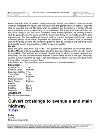 A work based on personal experience
for improving young engineers /
students knowledge
Engineering Construction Method Statements Revision No: Original Work by
P Eng Suraj Singh April 11, 2006 Page
20 of
end of the pipes shall be cleaned using a cloth with special care taken to clean the recess
which be lubricated with liquid soap following which the gasket placed in position. Supports
shall be placed at one end. The spigot shall be so placed that the gasket is in contact with the
entry taper/bevel at the socket evenly on circumference. The spigot shall then be drawn into
the socket using a 5 tonTirfor. Upon completion of the Jointing operation, the Bedding material
shall be packed below the pipes so that the barrel rests firmly on the bedding and the pipe
doesn’t move. The top elevation of the pipe shall be checked to ensure that the laid pipe is
accurately placed to the correct alignment and elevations. The operation shall be repeated
until all the pipes are laid. The completed pipework shall be inspected and approved. Each
joint shall be visually inspected from inside the pipe if accessible.
Backfill
Once the pipes have been laid to the True gradient and alignment as described above,
Bedding Material shall be carefully placed along the sides and in between the pipes by means
of a backhoe. The bedding and surround material shall be placed in layers, watered and
compacted until the surround material reaches 300mm above the top of the pipe. Excavated
suitable material shall then be used in compacted layers of 200mm inspected and tested until
the backfilling operations are completed.
A list of Do’s and Don’t’s provided by the manufacturer is attached herewith.
Equipment
Crane 20Ton 1 No.
Flat Bed Trailor Part time
Excavator Backhoe 1 No.
Trifor 5 Ton 2 Nos.
Fork lift Part time
Plate Compactor 1 No.
Water Tanker Part time
Labour
Foreman No. 1
Pipefitter Nos. 2
Labourers Nos. 4
Attachment
Manufacture’s datasheet.
#7
Culvert crossings to avenue e and main
highway.
Top
Index
Scope
Reference documents
Statements were written by Professional Eng Suraj Singh Project Manager as well as Senior Project Engineer. Most of these were approved by EPC Contractor & Company (no sketches
have been included with these for AUTO CAD ) References too have been eliminated from the statements for secrecy requirement of the contract These presents to be used only for
acedemical / knowledge exchange purpose. The works were executed for major oil companies. All these statements constitute management documents.
 