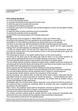 A work based on personal experience
for improving young engineers /
students knowledge
Engineering Construction Method Statements Revision No: Original Work by
P Eng Suraj Singh April 11, 2006 Page
200 of
Post casting operations
To cure for the specified period
To excavate the location to the required formation level
To blind the area to be founded with concrete
To waterproof the blinding as specified
To keep the area ready in all respects well oriented & aligned to receive the foundation directly
to be offloaded
To apply the water proofing membrane around as specified
To provide the protection board as specified
To back fill the surrounding space to the relevant grade level
Details
The typical size of the foundation is 1000x1000mm in plan and 1100mm deep
According to the drawing 319 # are specified to be constructed for a quantity 351 m3
A possible of 10 units shall be produced by pre casting every day on an average
The forms to the exact size with the preformed chamfers shall be prepared and erected
The steel rebars shall be cut, bent to the required shape, placed and the cage prepared
holding 75mm concrete spacers, be positioned into the forms.
1 # 350 mm internal radius 100 mm dia PVC cable duct formed to the dimensions shall be
anchored by binding wires to the exact locations shown on the drawing keeping the upper end
flush with the concrete top
The Lifting lugs as shown on the sketch shall be fixed in to the correct locations
The forms for the block outs for the lifting lugs shall be fixed in to the correct locations as
shown without clashing with the duct or the rebars allowing a protrusion of the hook
The bolt assembly shall be fixed in exact position according to the design details
The non-critical cathodic protection shall be arranged using a metallic continuous binding wire
connecting all the horizontal rebars terminating into a boss fixed at one location near the top in
the middle of the side opposite the duct carrying portion
All the supports and the dimensions shall be checked and the plumb monitored
Civil Contractor QC inspection shall be conducted followed by the EPC Contractor inspection
The concrete shall be poured to all the prepared units in 3 layers in vertical sequence
The appropriate vibrator shall be used for the compaction of the concrete
During concreting, care shall be taken to keep the anchor bolts’ position undisturbed and the
intermittent checks be continuously made to monitor the spacing / centres between the bolts
After the concrete is poured in full & well compacted, the surface shall be levelled using a
wooden float followed by light steel trowel
Immediately after the concrete starts setting, approved curing compound shall be sprayed on
the surface forming a continuous membrane which be covered over with a polythene sheet
according to the specifications
After 2 hours, the polythene sheet shall be temporarily removed to spread over the concrete
surface the saturated burlap cloth or hessian, and recovered immediately
The side forms shall be removed within the specified period
The vertical concrete surfaces shall be spread with the curing compound immediately after
striking the forms and covered with the polythene sheet according to requirement
The curing shall be continued for the specified period
Statements were written by Professional Eng Suraj Singh Project Manager as well as Senior Project Engineer. Most of these were approved by EPC Contractor & Company (no sketches
have been included with these for AUTO CAD ) References too have been eliminated from the statements for secrecy requirement of the contract These presents to be used only for
acedemical / knowledge exchange purpose. The works were executed for major oil companies. All these statements constitute management documents.
 