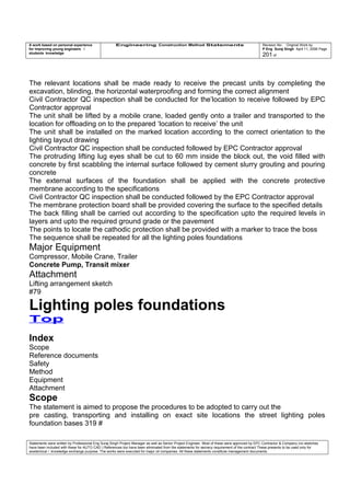 A work based on personal experience
for improving young engineers /
students knowledge
Engineering Construction Method Statements Revision No: Original Work by
P Eng Suraj Singh April 11, 2006 Page
201 of
The relevant locations shall be made ready to receive the precast units by completing the
excavation, blinding, the horizontal waterproofing and forming the correct alignment
Civil Contractor QC inspection shall be conducted for the’location to receive followed by EPC
Contractor approval
The unit shall be lifted by a mobile crane, loaded gently onto a trailer and transported to the
location for offloading on to the prepared ‘location to receive’ the unit
The unit shall be installed on the marked location according to the correct orientation to the
lighting layout drawing
Civil Contractor QC inspection shall be conducted followed by EPC Contractor approval
The protruding lifting lug eyes shall be cut to 60 mm inside the block out, the void filled with
concrete by first scabbling the internal surface followed by cement slurry grouting and pouring
concrete
The external surfaces of the foundation shall be applied with the concrete protective
membrane according to the specifications
Civil Contractor QC inspection shall be conducted followed by the EPC Contractor approval
The membrane protection board shall be provided covering the surface to the specified details
The back filling shall be carried out according to the specification upto the required levels in
layers and upto the required ground grade or the pavement
The points to locate the cathodic protection shall be provided with a marker to trace the boss
The sequence shall be repeated for all the lighting poles foundations
Major Equipment
Compressor, Mobile Crane, Trailer
Concrete Pump, Transit mixer
Attachment
Lifting arrangement sketch
#79
Lighting poles foundations
Top
Index
Scope
Reference documents
Safety
Method
Equipment
Attachment
Scope
The statement is aimed to propose the procedures to be adopted to carry out the
pre casting, transporting and installing on exact site locations the street lighting poles
foundation bases 319 #
Statements were written by Professional Eng Suraj Singh Project Manager as well as Senior Project Engineer. Most of these were approved by EPC Contractor & Company (no sketches
have been included with these for AUTO CAD ) References too have been eliminated from the statements for secrecy requirement of the contract These presents to be used only for
acedemical / knowledge exchange purpose. The works were executed for major oil companies. All these statements constitute management documents.
 
