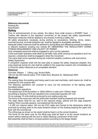 A work based on personal experience
for improving young engineers /
students knowledge
Engineering Construction Method Statements Revision No: Original Work by
P Eng Suraj Singh April 11, 2006 Page
202 of
Reference documents
Drawing No.
Specification
Safety
Prior to commencement of any activity, the labour force shall receive a STARRT Card /
Toolbox talk relevant to the operation concerned on the project site safety requirements.
Necessary measures shall be applied to any process involving a safety risk
All safety precautions necessary during working on excavations, blinding, forms, rebars,
concrete pouring, concrete protection etc. shall be applied to acceptable standards
Adequate safety measures shall be adhered to during lifting and offloading precast foundations
to relevant locations avoiding any mishap BY OBSERVING THE REGULATORY CRANE
FITNESS REQUIREMENT AND VALIDITY OF PERMIT.
Only competent personnel shall be engaged to carry out the operation
Crane and trailer operators shall abide by all traffic rules while carrying out operations and if so
required, a banksman shall be engaged to direct the movement
The crane shall not be operated during the inclement weather conditions with dust storms
Safety Supervision
A competent inspector shall visit the area daily to assess the safety measures adopted. Any
snag observed during his visit shall be notified to the supervisor present who immediately act
to bring the safety measures to an acceptable standard
Material
Concrete, Rebars / Lifting Lugs, Anchor Bolts,
100 mm dia 350 internal radius PVC Cable Duct, Bitustick XL, Masterseal 300H
Method
Pre casting Area- the existing yard being used to pre cast manholes, catch basins etc. shall be
employed for this purpose also
The following operations are involved to carry out the production of the lighting poles
foundation bases
Pre installation operations
The typical size of the foundation is 1000x1000mm in plan and 1100mm deep
According to drawing 319 # are specified to be constructed (quantity 351 m3)
On an average 10 units shall be produced by pre casting every day
The forms to the exact size with the preformed chamfers shall be prepared and erected
The steel rebars shall be cut, bent to the required shape, placed and the cage prepared
holding 75mm concrete spacers, and positioned into the forms.
1 # 350 mm internal radius 100 mm dia PVC cable duct formed to the dimensions shall be
anchored by binding wires to the exact locations shown on the drawing keeping the upper end
flush with the concrete top
The Lifting lugs as shown on the sketch shall be fixed in at the correct locations
The forms for the block outs for the lifting lugs shall be fixed in at the correct locations as
shown without clashing with the duct or rebars allowing a protrusion of the hook
Bolt assembly shall be fixed in at exact position according to the design details
Statements were written by Professional Eng Suraj Singh Project Manager as well as Senior Project Engineer. Most of these were approved by EPC Contractor & Company (no sketches
have been included with these for AUTO CAD ) References too have been eliminated from the statements for secrecy requirement of the contract These presents to be used only for
acedemical / knowledge exchange purpose. The works were executed for major oil companies. All these statements constitute management documents.
 