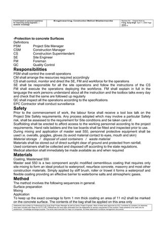 A work based on personal experience
for improving young engineers /
students knowledge
Engineering Construction Method Statements Revision No: Original Work by
P Eng Suraj Singh April 11, 2006 Page
205 of
-Protection to concrete Surfaces
Definitions
PSM Project Site Manager
CSM Construction Manager
CS Construction Superintendent
SE Site Engineer
FM Foreman
QC Quality Control
Responsibilities
PSM shall control the overall operations
CM shall arrange the resources required accordingly
CS shall control, monitor and direct the SE, FM and workforce for the operations
SE shall be responsible for all the site operations and follow the instructions of the CS
FM shall execute the operations deploying the workforce. FM shall explain in full in the
language the work persons understand about all the instruction and the toolbox talks every day
and check that the same are followed up regularly
QC shall inspect all the operations according to the specifications
EPC Contractor shall conduct surveillance
Safety
Prior to the commencement of work, the labour force shall receive a tool box talk on the
Project Site Safety requirements. Any process adopted which may involve a particular Safety
risk, shall be assessed to the requirement for Site conditions and be taken care of.
Scaffolding shall be erected to afford access to the working personnel according to the project
requirements. Hand rails ladders and the toe boards shall be fitted and inspected prior to use.
During mixing and application of master seal 550, personnel protective equipment shall be
used i.e. overalls, goggles, gloves (to avoid material contact to eyes, mouth and skin)
Material storage / disposal of used containers / waste material
Materials shall be stored out of direct sunlight clear of ground and protected from rainfall.
Used containers shall be collected and disposed off according to the state regulations.
Medical attention shall immediately be made available as and when required
Materials
Coating, Masterseal 550
Master seal 550 is a two component acrylic modified cementitious coating that requires only
site mixing to form an ideal product to waterproof, resurface concrete, masonry and most other
construction materials. Simply applied by stiff brush, roller or trowel it forms a waterproof and
flexible coating providing an effective barrier to waterborne salts and atmospheric gases.
Method
The method involves the following sequences in general.
Surface preparation
Mixing
Application
To keep up the exact coverage to form 1 mm thick coating an area of 11 m2 shall be marked
on the concrete surface. The contents of the bag shall be applied on this area only
Statements were written by Professional Eng Suraj Singh Project Manager as well as Senior Project Engineer. Most of these were approved by EPC Contractor & Company (no sketches
have been included with these for AUTO CAD ) References too have been eliminated from the statements for secrecy requirement of the contract These presents to be used only for
acedemical / knowledge exchange purpose. The works were executed for major oil companies. All these statements constitute management documents.
 