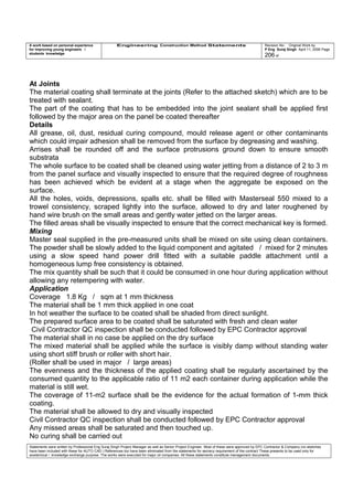 A work based on personal experience
for improving young engineers /
students knowledge
Engineering Construction Method Statements Revision No: Original Work by
P Eng Suraj Singh April 11, 2006 Page
206 of
At Joints
The material coating shall terminate at the joints (Refer to the attached sketch) which are to be
treated with sealant.
The part of the coating that has to be embedded into the joint sealant shall be applied first
followed by the major area on the panel be coated thereafter
Details
All grease, oil, dust, residual curing compound, mould release agent or other contaminants
which could impair adhesion shall be removed from the surface by degreasing and washing.
Arrises shall be rounded off and the surface protrusions ground down to ensure smooth
substrata
The whole surface to be coated shall be cleaned using water jetting from a distance of 2 to 3 m
from the panel surface and visually inspected to ensure that the required degree of roughness
has been achieved which be evident at a stage when the aggregate be exposed on the
surface.
All the holes, voids, depressions, spalls etc. shall be filled with Masterseal 550 mixed to a
trowel consistency, scraped lightly into the surface, allowed to dry and later roughened by
hand wire brush on the small areas and gently water jetted on the larger areas.
The filled areas shall be visually inspected to ensure that the correct mechanical key is formed.
Mixing
Master seal supplied in the pre-measured units shall be mixed on site using clean containers.
The powder shall be slowly added to the liquid component and agitated / mixed for 2 minutes
using a slow speed hand power drill fitted with a suitable paddle attachment until a
homogeneous lump free consistency is obtained.
The mix quantity shall be such that it could be consumed in one hour during application without
allowing any retempering with water.
Application
Coverage 1.8 Kg / sqm at 1 mm thickness
The material shall be 1 mm thick applied in one coat
In hot weather the surface to be coated shall be shaded from direct sunlight.
The prepared surface area to be coated shall be saturated with fresh and clean water
Civil Contractor QC inspection shall be conducted followed by EPC Contractor approval
The material shall in no case be applied on the dry surface
The mixed material shall be applied while the surface is visibly damp without standing water
using short stiff brush or roller with short hair.
(Roller shall be used in major / large areas)
The evenness and the thickness of the applied coating shall be regularly ascertained by the
consumed quantity to the applicable ratio of 11 m2 each container during application while the
material is still wet.
The coverage of 11-m2 surface shall be the evidence for the actual formation of 1-mm thick
coating.
The material shall be allowed to dry and visually inspected
Civil Contractor QC inspection shall be conducted followed by EPC Contractor approval
Any missed areas shall be saturated and then touched up.
No curing shall be carried out
Statements were written by Professional Eng Suraj Singh Project Manager as well as Senior Project Engineer. Most of these were approved by EPC Contractor & Company (no sketches
have been included with these for AUTO CAD ) References too have been eliminated from the statements for secrecy requirement of the contract These presents to be used only for
acedemical / knowledge exchange purpose. The works were executed for major oil companies. All these statements constitute management documents.
 