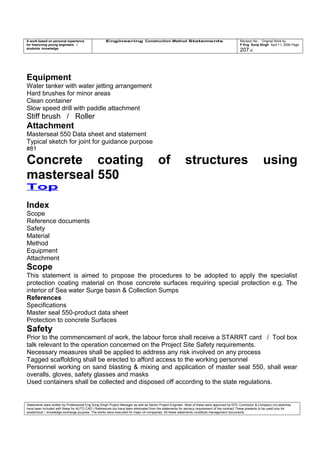 A work based on personal experience
for improving young engineers /
students knowledge
Engineering Construction Method Statements Revision No: Original Work by
P Eng Suraj Singh April 11, 2006 Page
207 of
Equipment
Water tanker with water jetting arrangement
Hard brushes for minor areas
Clean container
Slow speed drill with paddle attachment
Stiff brush / Roller
Attachment
Masterseal 550 Data sheet and statement
Typical sketch for joint for guidance purpose
#81
Concrete coating of structures using
masterseal 550
Top
Index
Scope
Reference documents
Safety
Material
Method
Equipment
Attachment
Scope
This statement is aimed to propose the procedures to be adopted to apply the specialist
protection coating material on those concrete surfaces requiring special protection e.g. The
interior of Sea water Surge basin & Collection Sumps
References
Specifications
Master seal 550-product data sheet
Protection to concrete Surfaces
Safety
Prior to the commencement of work, the labour force shall receive a STARRT card / Tool box
talk relevant to the operation concerned on the Project Site Safety requirements.
Necessary measures shall be applied to address any risk involved on any process
Tagged scaffolding shall be erected to afford access to the working personnel
Personnel working on sand blasting & mixing and application of master seal 550, shall wear
overalls, gloves, safety glasses and masks
Used containers shall be collected and disposed off according to the state regulations.
Statements were written by Professional Eng Suraj Singh Project Manager as well as Senior Project Engineer. Most of these were approved by EPC Contractor & Company (no sketches
have been included with these for AUTO CAD ) References too have been eliminated from the statements for secrecy requirement of the contract These presents to be used only for
acedemical / knowledge exchange purpose. The works were executed for major oil companies. All these statements constitute management documents.
 