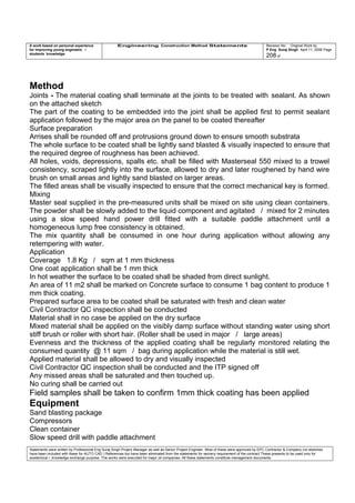 A work based on personal experience
for improving young engineers /
students knowledge
Engineering Construction Method Statements Revision No: Original Work by
P Eng Suraj Singh April 11, 2006 Page
208 of
Method
Joints - The material coating shall terminate at the joints to be treated with sealant. As shown
on the attached sketch
The part of the coating to be embedded into the joint shall be applied first to permit sealant
application followed by the major area on the panel to be coated thereafter
Surface preparation
Arrises shall be rounded off and protrusions ground down to ensure smooth substrata
The whole surface to be coated shall be lightly sand blasted & visually inspected to ensure that
the required degree of roughness has been achieved.
All holes, voids, depressions, spalls etc. shall be filled with Masterseal 550 mixed to a trowel
consistency, scraped lightly into the surface, allowed to dry and later roughened by hand wire
brush on small areas and lightly sand blasted on larger areas.
The filled areas shall be visually inspected to ensure that the correct mechanical key is formed.
Mixing
Master seal supplied in the pre-measured units shall be mixed on site using clean containers.
The powder shall be slowly added to the liquid component and agitated / mixed for 2 minutes
using a slow speed hand power drill fitted with a suitable paddle attachment until a
homogeneous lump free consistency is obtained.
The mix quantity shall be consumed in one hour during application without allowing any
retempering with water.
Application
Coverage 1.8 Kg / sqm at 1 mm thickness
One coat application shall be 1 mm thick
In hot weather the surface to be coated shall be shaded from direct sunlight.
An area of 11 m2 shall be marked on Concrete surface to consume 1 bag content to produce 1
mm thick coating.
Prepared surface area to be coated shall be saturated with fresh and clean water
Civil Contractor QC inspection shall be conducted
Material shall in no case be applied on the dry surface
Mixed material shall be applied on the visibly damp surface without standing water using short
stiff brush or roller with short hair. (Roller shall be used in major / large areas)
Evenness and the thickness of the applied coating shall be regularly monitored relating the
consumed quantity @ 11 sqm / bag during application while the material is still wet.
Applied material shall be allowed to dry and visually inspected
Civil Contractor QC inspection shall be conducted and the ITP signed off
Any missed areas shall be saturated and then touched up.
No curing shall be carried out
Field samples shall be taken to confirm 1mm thick coating has been applied
Equipment
Sand blasting package
Compressors
Clean container
Slow speed drill with paddle attachment
Statements were written by Professional Eng Suraj Singh Project Manager as well as Senior Project Engineer. Most of these were approved by EPC Contractor & Company (no sketches
have been included with these for AUTO CAD ) References too have been eliminated from the statements for secrecy requirement of the contract These presents to be used only for
acedemical / knowledge exchange purpose. The works were executed for major oil companies. All these statements constitute management documents.
 