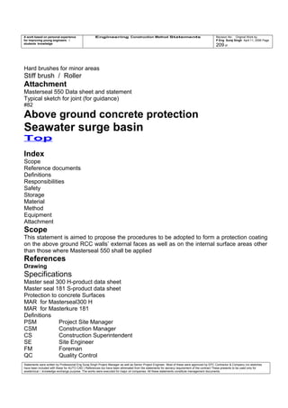 A work based on personal experience
for improving young engineers /
students knowledge
Engineering Construction Method Statements Revision No: Original Work by
P Eng Suraj Singh April 11, 2006 Page
209 of
Hard brushes for minor areas
Stiff brush / Roller
Attachment
Masterseal 550 Data sheet and statement
Typical sketch for joint (for guidance)
#82
Above ground concrete protection
Seawater surge basin
Top
Index
Scope
Reference documents
Definitions
Responsibilities
Safety
Storage
Material
Method
Equipment
Attachment
Scope
This statement is aimed to propose the procedures to be adopted to form a protection coating
on the above ground RCC walls’ external faces as well as on the internal surface areas other
than those where Masterseal 550 shall be applied
References
Drawing
Specifications
Master seal 300 H-product data sheet
Master seal 181 S-product data sheet
Protection to concrete Surfaces
MAR for Masterseal300 H
MAR for Masterkure 181
Definitions
PSM Project Site Manager
CSM Construction Manager
CS Construction Superintendent
SE Site Engineer
FM Foreman
QC Quality Control
Statements were written by Professional Eng Suraj Singh Project Manager as well as Senior Project Engineer. Most of these were approved by EPC Contractor & Company (no sketches
have been included with these for AUTO CAD ) References too have been eliminated from the statements for secrecy requirement of the contract These presents to be used only for
acedemical / knowledge exchange purpose. The works were executed for major oil companies. All these statements constitute management documents.
 