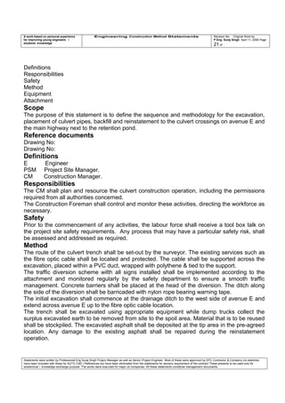 A work based on personal experience
for improving young engineers /
students knowledge
Engineering Construction Method Statements Revision No: Original Work by
P Eng Suraj Singh April 11, 2006 Page
21 of
Definitions
Responsibilities
Safety
Method
Equipment
Attachment
Scope
The purpose of this statement is to define the sequence and methodology for the excavation,
placement of culvert pipes, backfill and reinstatement to the culvert crossings on avenue E and
the main highway next to the retention pond.
Reference documents
Drawing No:
Drawing No:
Definitions
E Engineer
PSM Project Site Manager.
CM Construction Manager.
Responsibilities
The CM shall plan and resource the culvert construction operation, including the permissions
required from all authorities concerned.
The Construction Foreman shall control and monitor these activities, directing the workforce as
necessary.
Safety
Prior to the commencement of any activities, the labour force shall receive a tool box talk on
the project site safety requirements. Any process that may have a particular safety risk, shall
be assessed and addressed as required.
Method
The route of the culvert trench shall be set-out by the surveyor. The existing services such as
the fibre optic cable shall be located and protected. The cable shall be supported across the
excavation, placed within a PVC duct, wrapped with polythene & tied to the support.
The traffic diversion scheme wilth all signs installed shall be implemented according to the
attachment and monitored regularly by the safety department to ensure a smooth traffic
management. Concrete barriers shall be placed at the head of the diversion. The ditch along
the side of the diversion shall be barricaded with nylon rope bearing warning tape.
The initial excavation shall commence at the drainage ditch to the west side of avenue E and
extend across avenue E up to the fibre optic cable location.
The trench shall be excavated using appropriate equipment while dump trucks collect the
surplus excavated earth to be removed from site to the spoil area. Material that is to be reused
shall be stockpiled. The excavated asphalt shall be deposited at the tip area in the pre-agreed
location. Any damage to the existing asphalt shall be repaired during the reinstatement
operation.
Statements were written by Professional Eng Suraj Singh Project Manager as well as Senior Project Engineer. Most of these were approved by EPC Contractor & Company (no sketches
have been included with these for AUTO CAD ) References too have been eliminated from the statements for secrecy requirement of the contract These presents to be used only for
acedemical / knowledge exchange purpose. The works were executed for major oil companies. All these statements constitute management documents.
 