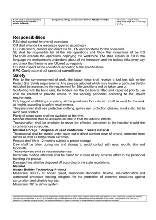 A work based on personal experience
for improving young engineers /
students knowledge
Engineering Construction Method Statements Revision No: Original Work by
P Eng Suraj Singh April 11, 2006 Page
210 of
Responsibilities
PSM shall control the overall operations
CM shall arrange the resources required accordingly
CS shall control, monitor and direct the SE, FM and workforce for the operations
SE shall be responsible for all the site operations and follow the instructions of the CS
FM shall execute the operations deploying the workforce. FM shall explain in full in the
language the work persons understand about all the instruction and the toolbox talks every day
and check that the same are followed up regularly
QC shall inspect all the operations according to the specifications
EPC Contractor shall conduct surveillance
Safety
Prior to the commencement of work, the labour force shall receive a tool box talk on the
Project Site Safety requirements. Any process adopted which may involve a particular Safety
risk, shall be assessed to the requirement for Site conditions and be taken care of.
Scaffolding with the hand rails, the ladders and the toe boards fitted and inspected prior to use
shall be erected to provide access to the working personnel according to the project
requirements.
Only tagged scaffolding comprising all the guard rails foot rails etc. shall be used for the work
at heights according to safety requirements.
The personnel shall use protective clothing, gloves eye protection glasses, masks etc., for to
avoid skin contact.
Plenty of clean water shall be available all the time.
Medical attention shall be available all time to treat the adverse effects.
Transportation shall be available to move the effected personnel to the hospital should the
circumstances so require.
Material storage / disposal of used containers / waste material
The material shall be stored under cover out of direct sunlight clear of ground, protected from
rainfall as well as temperature extremes.
Product shelf life is 12 months subject to proper storage
Care shall be taken during use and storage to avoid contact with eyes, mouth, skin and
foodstuffs.
The containers shall be resealed after use.
Immediate medical attention shall be called for in case of any adverse effect to the personnel
handling the product
Damaged tins shall be disposed off according to the state regulations.
Material
Master Builder Technology Product
Masterseal 300H - an acrylic based, elastomeric decorative, flexible, anti-carbonation and
waterproof protective coating designed for the protection of concrete structures against
carbonation and chloride ingress.
Masterseal 181S- primer system
Statements were written by Professional Eng Suraj Singh Project Manager as well as Senior Project Engineer. Most of these were approved by EPC Contractor & Company (no sketches
have been included with these for AUTO CAD ) References too have been eliminated from the statements for secrecy requirement of the contract These presents to be used only for
acedemical / knowledge exchange purpose. The works were executed for major oil companies. All these statements constitute management documents.
 