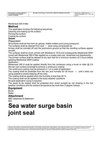A work based on personal experience
for improving young engineers /
students knowledge
Engineering Construction Method Statements Revision No: Original Work by
P Eng Suraj Singh April 11, 2006 Page
211 of
Masterseal 300 H filler
Method
This application involves the following sequences
Cleaning and making up the surface
Priming the surface
Coating the surface
Details
Preparation
All surfaces shall be free from oil; grease, friable matters and curing compound.
The surfaces shall be cleaned from dust / sand using compressed air.
Arrises shall be rounded off and the protrusions ground so that the resulting surfaces appear
smooth.
The surfaces shall be brush primed with Masterkure 181S and subsequently Masterseal 300H
mixed with Masterseal 300 H filler applied as a scrape coat over blowholes and depressions.
The primed surface shall be allowed to dry tack free for a minimum duration of 2 hours before
applying Masterseal 300H coating.
Application
Masterseal 300 H shall be applied directly from the containers using a brush or roller @ 0.8
litre per sqm surface coverage to achieve a continuous coating
The continuous coating may be achieved in 1 or 2 coats of application
The coating shall be protected from the rain and humidity for 24 hours / until it dries out
using polythene sheets keeping off the area.
The coating shall be applied when the humidity is less than 90 %
The coating shall not be applied in the dusty weather conditions
No post application curing is required
The areas to be coated shall be protected from direct sunlight by net shading in the hot
weather conditions and the ambient temperature be more than 5 degree Celsius.
Equipment
Brush
Roller
Attachment
MBT datasheet & Statement
#83
Sea water surge basin
joint seal
Statements were written by Professional Eng Suraj Singh Project Manager as well as Senior Project Engineer. Most of these were approved by EPC Contractor & Company (no sketches
have been included with these for AUTO CAD ) References too have been eliminated from the statements for secrecy requirement of the contract These presents to be used only for
acedemical / knowledge exchange purpose. The works were executed for major oil companies. All these statements constitute management documents.
 