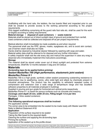 A work based on personal experience
for improving young engineers /
students knowledge
Engineering Construction Method Statements Revision No: Original Work by
P Eng Suraj Singh April 11, 2006 Page
213 of
Scaffolding with the hand rails, the ladders, the toe boards fitted and inspected prior to use
shall be erected to provide access to the working personnel according to the project
requirements.
Only tagged scaffolding comprising all the guard rails foot rails etc. shall be used for the work
at heights according to safety requirements.
Material storage / disposal of used containers / waste material
Materials shall be stored out of direct sunlight clear of ground and protected from rainfall.
Used containers shall be collected and disposed off as per project requirements.
Medical attention shall immediately be made available as and when required
The personnel shall use the PPE, gloves, masks, eyeglasses etc, and to avoid skin contact.
use of barrier cream shall also be made.
Hands shall be cleaned by Industrial cleaner followed by washing with soap and water.
Material safety data shall be referred to for disposal and any further information.
A safety inspector shall visit the site every day and instruct the supervisor in case any snag is
observed who immediately implement the instructions accordingly.
Storage
The material shall be stored under cover out of direct sunlight and protected from extreme
temperatures. Shelf life 12 months between 5 deg and 35 Celsius
Materials
De-bonding tape (to be applied before priming)
Sealant Masterflex 700 (High performance, elastomeric joint sealant)
Masterflex Primer # 1
Masterflex 700 is a high grade, synthetic rubber sealant possessing outstanding resistance to
deterioration due to weathering, ozone, ultra violet light and attack by chemicals present in
industrial atmospheres. The product has the capability to withstand repeated cycles of
compression and extension over a wide range of tempertaure range and has excellent
adhesion properties to all materials employed in buildings
Supplied in pouring and gun grade for horizontal and vertical joints respectively
Masterflex Primer # 1 is meant for porous surfaces such as concrete and masonry
Coverage Joint depth 25 mm, width 25 mm, Filling length 1.6 m per litre
Packages 3 litres sealed containers
Method
This following operational sequences shall be involved
Pre application activity
The corner area to be embedded into the sealant to be made ready with Master seal 550
Refer to Method Statement # 93
Application
Preparation of the surface required to be sealed
Taking the filler board to the required depth
Cleaning the surface and applying the de-bonding tape
Priming the surfaces
Application of the sealant up to the profile shown
Statements were written by Professional Eng Suraj Singh Project Manager as well as Senior Project Engineer. Most of these were approved by EPC Contractor & Company (no sketches
have been included with these for AUTO CAD ) References too have been eliminated from the statements for secrecy requirement of the contract These presents to be used only for
acedemical / knowledge exchange purpose. The works were executed for major oil companies. All these statements constitute management documents.
 