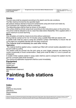 A work based on personal experience
for improving young engineers /
students knowledge
Engineering Construction Method Statements Revision No: Original Work by
P Eng Suraj Singh April 11, 2006 Page
214 of
Details
The joint area shall be prepared according to the sketch and the site conditions.
The filler shall be trimmed the the specified depth
All surfaces shall be cleaned of dust and contaminants using wire brush and made dry.
Civil Contractor QC inspection shall be conducted
The debonding tape shall be fixed as shown on the sketch
The surface shall be primed using brush according to the instructions given on the primer tins
The primer shall be allowed to dry to a tack free state before Masterflex 700 is applied within 3
hours maximum to avoid repriming
Mixing
One complete unit shall be mixed at one time without subdivision
Mixing shall be carried out for 5 to 10 minutes using a paddle fitted 500 rpm electric drill
A palette knife shall be used to scrap the container surface intermittently to ensure that all
curing agent be completely blended with the base compound.
The material shall immediately be used after mixing
Application
The material shall be applied using a sealant gun fitted with conical nozzles adjustable to suit
the joint width by cutting
The sealant shall be gunned into the joint using an even trigger pressure and cleaning the
nozzle occasionally to avoid contamination. Deep joints shall be filled in 2 runs to prevent air
entrapment
A smaller timber spatula soaked in soapy water shall be used to compact the sealant into the
joint for a smooth polish finish formation.
The mixing and application equipment shall be cured immediately
Equipment
Paddle mixer
Sealant gun
Attachment
Manufacturer’s statement
#84
Painting Sub stations
Top
Index
Scope
Reference documents
Definitions
Responsibilities
Safety
Statements were written by Professional Eng Suraj Singh Project Manager as well as Senior Project Engineer. Most of these were approved by EPC Contractor & Company (no sketches
have been included with these for AUTO CAD ) References too have been eliminated from the statements for secrecy requirement of the contract These presents to be used only for
acedemical / knowledge exchange purpose. The works were executed for major oil companies. All these statements constitute management documents.
 